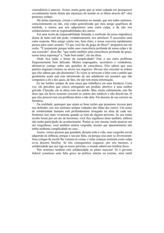 contraditória à anterior. Assim, muita gente que se sente culpada em permanecer
covardemente inerte diante das injustiças do mundo só se libera através de* vãos
protestos verbais.
    Há tantas injustiças, crimes e sofrimentos no mundo, que nós todos sentimos,
conscientemente ou não, esta culpa generalizada que meu amigo qualificou de
mórbida, a menos que nós adquiramos uma outra culpa, a de não nos
solidarizarmos com as responsabilidades dos outros.
    Em uma teoria de responsabilidade limitada, a confissão da nossa impotência
diante de tanto mal não pode, verdadeiramente, nos satisfazer. É necessário uma
outra resposta. Meu amigo sentiu isto, bem claro, e nossa conversa rapidamente
passou para outro assunto: "O que você faz da graça de Deus?" perguntou-me ele
então. "É justamente porque tenho uma consciência profunda de nossa culpa e de
sua extensão", disse-lhe, "que tenho também uma consciência profunda da graça,
nossa única esperança" e, "tudo bem então", ele me disse.
    Onde fica então o limite da cumplicidade? Este é um outro problema
frequentemente bem delicado. Muitos empregados, secretários e vendedores,
abriram-se comigo sobre tais questões de consciência. Eles sabem que seus
patrões enganam clientes ou sócios nos negócios. Devem eles executar as ordens
que eles sabem que são desonestas? Às vezes se arriscam a falar com o patrão que
geralmente acata mal esta intromissão de um subalterno em assuntos que não
competem a ele e dos quais, de fato, ele não tem muita informação.
    Eu me lembro sempre de uma moça que trabalhava em uma farmácia. Certa
vez, ela percebeu que estava entregando um produto abortivo a uma mulher
grávida. Chocada, ela se abriu com seu patrão. Mas, muito calmamente, este lhe
disse que ela devia somente executar as ordens dos médicos e não discuti-las. O
que eles prescreviam era problema deles e não dela. Ela desistiu de sua carreira na
farmácia.
    Na realidade, quaisquer que sejam as boas razões que possamos invocar para
nos defender, nós nos sentimos sempre culpados das faltas dos outros. Um senso
de solidariedade humana está profundamente arraigado na alma de cada um.
Sentimos isso mais vivamente quando se trata de alguém próximo. Se seu irmão
recebe honra por um ato de heroísmo, você fica orgulhoso disto também, embora
não tenha participado do acontecimento. Porém se este mesmo irmão praticar um
ato vergonhoso, você também sentirá vergonha, mesmo que aparentemente não
tenha nenhuma cumplicidade no caso.
    Assim, vemos pessoas que guardam, durante toda a vida, uma vergonha social
adquirida na infância, porque o seu pai faliu, ou porque seus pais se divorciaram.
Seus colegas de escola lhe viraram as costas, e estas crianças sentiram como culpa
es-sa desonra familiar. Se nós conseguirmos esquecer, por nós mesmos, a
solidariedade que nos liga ao nosso próximo, o mundo saberá nos lembrar disso.
    Nós sentimos também esta solidariedade no plano nacional. Se o governo
federal cometesse uma falta grave na política interna ou externa, seria inútil
 