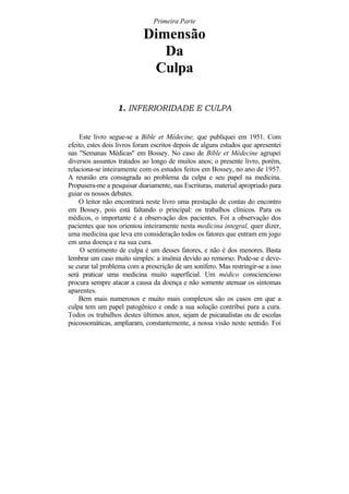 Primeira Parte

                            Dimensão
                               Da
                             Culpa

                  1. INFERIORIDADE E CULPA


    Este livro segue-se a Bible et Médecine, que publiquei em 1951. Com
efeito, estes dois livros foram escritos depois de alguns estudos que apresentei
nas "Semanas Médicas" em Bossey. No caso de Bible et Médecine agrupei
diversos assuntos tratados ao longo de muitos anos; o presente livro, porém,
relaciona-se inteiramente com os estudos feitos em Bossey, no ano de 1957.
A reunião era consagrada ao problema da culpa e seu papel na medicina.
Propusera-me a pesquisar diariamente, nas Escrituras, material apropriado para
guiar os nossos debates.
    O leitor não encontrará neste livro uma prestação de contas do encontro
em Bossey, pois está faltando o principal: os trabalhos clínicos. Para os
médicos, o importante é a observação dos pacientes. Foi a observação dos
pacientes que nos orientou inteiramente nesta medicina integral, quer dizer,
uma medicina que leva em consideração todos os fatores que entram em jogo
em uma doença e na sua cura.
     O sentimento de culpa é um desses fatores, e não é dos menores. Basta
lembrar um caso muito simples: a insônia devido ao remorso. Pode-se e deve-
se curar tal problema com a prescrição de um sonífero. Mas restringir-se a isso
será praticar uma medicina muito superficial. Um médico consciencioso
procura sempre atacar a causa da doença e não somente atenuar os sintomas
aparentes.
    Bem mais numerosos e muito mais complexos são os casos em que a
culpa tem um papel patogênico e onde a sua solução contribui para a cura.
Todos os trabalhos destes últimos anos, sejam de psicanalistas ou de escolas
psicossomáticas, ampliaram, constantemente, a nossa visão neste sentido. Foi
 