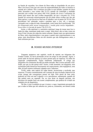 na função de sacerdote, leva diante de Deus todas as iniquidades do seu povo.
Mas é em Jesus Cristo que este senso de responsabilidade por todos os homens se
estende até o infinito. Nós o sentimos em todas as suas atitudes; quando ele chora
sobre Jerusalém e seus crimes (Mt 23:37); quando ele contempla a multidão
parecida com ovelhas sem pastor (Mt 9:36); quando ele evoca o sofrimento do
pastor pela menor das suas ovelhas desgarradas, até que a encontre (Lc 15:4);
quando ele acrescenta misteriosamente que há ainda outras ovelhas que não são
deste aprisco, e que haverá no final um só rebanho e um só pastor (Jo 10:16). Nós
percebemos isto sobretudo vendo-o caminhar para a cruz, ele, o inocente,
carregado com a culpa de toda a humanidade, como Isaías havia profetizado: "Ele
foi traspassado pelas nossas transgressões, e moído pelas nossas iniquidades...
levou sobre si o pecado de muitos" (Is 53:5-12).
    Assim, a vida espiritual e o ministério espiritual, longe de tornar mais leve o
fardo da culpa, aumentam ainda mais a carga. Além disso, não se trata, como em
Jesus Cristo, do peso da culpa dos outros somente. Quanto mais nos aproximamos
de Deus, mais experimentamos a sua graça e quanto mais experimentamos a sua
graça, mais descobrimos faltas em nós mesmos que não distinguíamos antes, e
mais sofremos por isso.



                   5. NOSSO MUNDO INTERIOR


     Enquanto preparava este capítulo, recebi de repente um telegrama dos
Estados Unidos. Eu havia prometido enviar um artigo no mês passado. Agora, o
jornal onde ele deveria aparecer já estava pronto para ser impresso. Eu tinha me
esquecido completamente. Fiquei totalmente embaraçado. O colega que
telegrafara iria certamente duvidar da minha amizade. Mas a nossa amizade é real.
Então, por que eu não pensei nele? Assim, a todo momento, um telegrama, uma
reclamação pode denunciar bruscamente um esquecimento, uma negligência, uma
falta, da qual estamos realmente culpados sem o sabermos.
     Existe, então, uma espécie de culpa latente, inconsciente e recalcada, mas
temerosa. Vivemos constantemente sob a ameaça de uma revelação impossível de
evitar, porque não conseguimos pensar em tudo. Pelo atraso de uma carta,
podemos ter feito um mal a alguém e só o percebemos, subitamente, quando ele
não poderá mais ser reparado. Ou, no caso deste ou daquele paciente, nós
deixamos de mandar fazer um exame complementar, que poderia ter evitado um
estúpido erro de diagnóstico.
     De fato, é esta a condição em que vivemos: a vaga e inquietante percepção de
que a todas as faltas que nós sabemos ter, junta-se, certamente, um número ainda
 
