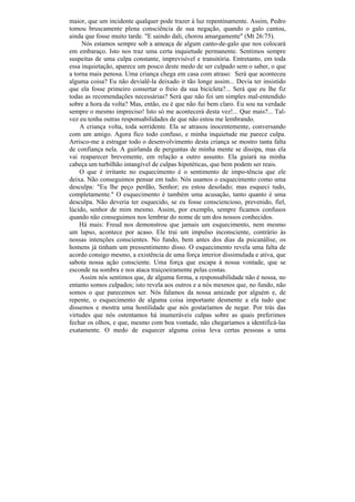 maior, que um incidente qualquer pode trazer à luz repentinamente. Assim, Pedro
tomou bruscamente plena consciência de sua negação, quando o galo cantou,
ainda que fosse muito tarde. "E saindo dali, chorou amargamente" (Mt 26:75).
     Nós estamos sempre sob a ameaça de algum canto-de-galo que nos colocará
em embaraço. Isto nos traz uma certa inquietude permanente. Sentimos sempre
suspeitas de uma culpa constante, imprevisível e transitória. Entretanto, em toda
essa inquietação, aparece um pouco deste medo de ser culpado sem o saber, o que
a torna mais penosa. Uma criança chega em casa com atraso: Será que aconteceu
alguma coisa? Eu não devialê-la deixado ir tão longe assim... Devia ter insistido
que ela fosse primeiro consertar o freio da sua bicicleta?... Será que eu lhe fiz
todas as recomendações necessárias? Será que não foi um simples mal-entendido
sobre a hora da volta? Mas, então, eu é que não fui bem claro. Eu sou na verdade
sempre o mesmo impreciso! Isto só me acontecerá desta vez!... Que mais?... Tal-
vez eu tenha outras responsabilidades de que não estou me lembrando.
    A criança volta, toda sorridente. Ela se atrasou inocentemente, conversando
com um amigo. Agora fico todo confuso, e minha inquietude me parece culpa.
Arrisco-me a estragar todo o desenvolvimento desta criança se mostro tanta falta
de confiança nela. A guirlanda de perguntas de minha mente se dissipa, mas ela
vai reaparecer brevemente, em relação a outro assunto. Ela guiará na minha
cabeça um turbilhão intangível de culpas hipotéticas, que bem podem ser reais.
    O que é irritante no esquecimento é o sentimento de impo-tência que ele
deixa. Não conseguimos pensar em tudo. Nós usamos o esquecimento como uma
desculpa: "Eu lhe peço perdão, Senhor; eu estou desolado; mas esqueci tudo,
completamente." O esquecimento é também uma acusação, tanto quanto é uma
desculpa. Não deveria ter esquecido, se eu fosse consciencioso, prevenido, fiel,
lúcido, senhor de mim mesmo. Assim, por exemplo, sempre ficamos confusos
quando não conseguimos nos lembrar do nome de um dos nossos conhecidos.
    Há mais: Freud nos demonstrou que jamais um esquecimento, nem mesmo
um lapso, acontece por acaso. Ele trai um impulso inconsciente, contrário às
nossas intenções conscientes. No fundo, bem antes dos dias da psicanálise, os
homens já tinham um pressentimento disso. O esquecimento revela uma falta de
acordo consigo mesmo, a existência de uma força interior dissimulada e ativa, que
sabota nossa ação consciente. Uma força que escapa à nossa vontade, que se
esconde na sombra e nos ataca traiçoeiramente pelas costas.
    Assim nós sentimos que, de alguma forma, a responsabilidade não é nossa, no
entanto somos culpados; isto revela aos outros e a nós mesmos que, no fundo, não
somos o que parecemos ser. Nós falamos da nossa amizade por alguém e, de
repente, o esquecimento de alguma coisa importante desmente a ela tudo que
dissemos e mostra uma hostilidade que nós gostaríamos de negar. Por trás das
virtudes que nós ostentamos há inumeráveis culpas sobre as quais preferimos
fechar os olhos, e que, mesmo com boa vontade, não chegaríamos a identificá-las
exatamente. O medo de esquecer alguma coisa leva certas pessoas a uma
 