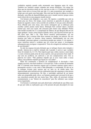 verdadeira angústia quando estão arrumando suas bagagens antes de viajar.
Também nos sentimos sempre culpados por nossas distrações. Um amigo me
disse que me encontrou ontem na rua, mas que eu não o vi. Certamente não tenho
culpa, como teria se tivesse feito que não o vi, para economizar, por exemplo, o
tempo que seria gasto num bate-papo. Mas sinto que há algo de culposo na minha
distração: uma falta de disponibilidade para com o mundo exterior, porque estava
muito absorvido no meu pequeno mundo interior.
     Um homem está dirigindo o seu carro. De repente o caminhão que está na
frente pisa nos freios. Em tempo, nosso motorista se apercebe do perigo; uma
fração de segundo a mais e teria ocorrido um acidente. É ele que estava distraído:
ficou olhando para uma moça, uma turista estrangeira que se debruçou para
escolher cartões postais numa banca. Distração bem comum! Qual o homem
normal que, num caso assim, não arriscaria pelo menos uma olhadela? Porém
todo mundo esconde isto. É a conspiração do silêncio, de que Bergson fala em um
lugar qualquer. Assim, certos leitores acharão, talvez, que seja fora de hora que eu
fale disso aqui. Mas o Dr. Théo Bovet mostrou astuciosamente, em sua
conferência, que é costume falar disso somente em piadas, em músicas. Ele nos
mostrou que todos os homens, dessa maneira, transformando isto em uma
trivialidade, procuram aplacar a consciência pesada que sentem. E, de repente, o
nosso motorista entrevê o acidente que ele evitou por pouco, a investigação
subsequente para averiguar o responsável. Teria ele coragem de confessar a causa
da sua distração?
     Eu não me esqueço da justa distinção que os teólogos fazem entre tentação e
pecado. Apresso-me a expô-la: tentação não é pecado. A prova é que o próprio
Jesus foi tentado (Lc 4:1-13). Não importa qual seja a idéia; mesmo a mais ímpia
e a mais criminosa pode jorrar de nosso espírito, sem que possamos fazer nada. O
mal está em acolhê-la, em cultivá-la e em nos comprazermos nela. Cito as
palavras de Lutero: "Não podemos impedir que as aves voem sobre a nossa
cabeça, mas podemos impedir que façam aí o seu ninho".
    Onde fica exatamente a fronteira da complacência? A dis-tinção é bem
simples na teoria, mas bem insidiosa e vã na prá-tica. Todo o sermão da montanha
(Mt 5:7) derruba essas barreiras seguras que os homens esperam erguer entre o
pensamento secreto e o ato, entre a falta planejada e a consumada. Eu não sei se
os teólogos tiveram mais sucesso que eu: pois eu, de minha parte, fico
impressionado pela ineficácia de tais explicações para dar segurança a uma pessoa
demasiadamente conscienciosa. De fato, a autoridade espiritual de um pastor
sobre um arrependido pode, talvez, ser bastante grande para convencê-lo de que a
sua consciência pesada não tem muita base. Mas, então, ele precisará retornar
constantemente a seu "diretor de consciência" para lhe submeter suas sempre
novas inquietudes.
     Um homem é confortado mais pela absolvição verbalizada de suas faltas reais
do que por todas as explicações que se lhe possam dar para desculpá-lo de suas
 
