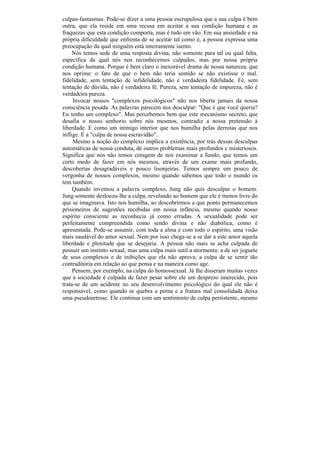 culpas-fantasmas. Pode-se dizer a uma pessoa escrupulosa que a sua culpa é bem
outra, que ela reside em uma recusa em aceitar a sua condição humana e as
fraquezas que esta condição comporta, mas é tudo em vão. Em sua ansiedade e na
própria dificuldade que enfrenta de se aceitar tal como é, a pessoa expressa uma
preocupação da qual ninguém está inteiramente isento.
     Nós temos sede de uma resposta divina, não somente para tal ou qual falta,
específica da qual nós nos reconhecemos culpados, mas por nossa própria
condição humana. Porque é bem claro o inexorável drama de nossa natureza, que
nos oprime: o fato de que o bem não teria sentido se não existisse o mal.
fidelidade, sem tentação de infidelidade, não é verdadeira fidelidade. Fé, sem
tentação de dúvida, não é verdadeira fé. Pureza, sem tentação de impureza, não é
verdadeira pureza.
     Invocar nossos "complexos psicológicos" não nos liberta jamais da nossa
consciência pesada. As palavras parecem nos desculpar: "Que é que você queria?
Eu tenho um complexo". Mas percebemos bem que este mecanismo secreto, que
desafia o nosso senhorio sobre nós mesmos, contradiz a nossa pretensão à
liberdade. E como um inimigo interior que nos humilha pelas derrotas que nos
inflige. É a "culpa de nossa escravidão".
     Mesmo a noção do complexo implica a existência, por trás dessas desculpas
automáticas de nossa conduta, de outros problemas mais profundos e misteriosos.
Significa que nós não temos coragem de nos examinar a fundo; que temos um
certo medo de fazer em nós mesmos, através de um exame mais profundo,
descobertas desagradáveis e pouco lisonjeiras. Temos sempre um pouco de
vergonha de nossos complexos, mesmo quando sabemos que todo o mundo os
tem também.
     Quando inventou a palavra complexo, Jung não quis desculpar o homem.
Jung somente deslocou-lhe a culpa, revelando ao homem que ele é menos livre do
que se imaginava. Isto nos humilha, ao descobrirmos a que ponto permanecemos
prisioneiros de sugestões recebidas em nossa infância, mesmo quando nosso
espírito consciente as reconhecia já como erradas. A sexualidade pode ser
perfeitamente compreendida como sendo divina e não diabólica, como é
apresentada. Pode-se assumir, com toda a alma e com todo o espírito, uma visão
mais saudável do amor sexual. Nem por isso chega-se a se dar a este amor aquela
liberdade e plenitude que se desejaria. A pessoa não mais se acha culpada de
possuir um instinto sexual, mas uma culpa mais sutil a atormenta: a de ser joguete
de seus complexos e de inibições que ela não aprova; a culpa de se sentir tão
contraditória em relação ao que pensa e na maneira como age.
     Pensem, por exemplo, na culpa do homossexual. Já lhe disseram muitas vezes
que a sociedade é culpada de fazer pesar sobre ele um desprezo imerecido, pois
trata-se de um acidente no seu desenvolvimento psicológico do qual ele não é
responsável, como quando se quebra a perna e a fratura mal consolidada deixa
uma pseudoartrose. Ele continua com um sentimento de culpa persistente, mesmo
 