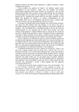 tentando encobri-la sob belas teorias platônicas; é culpável contrariar a ordem
estabelecida da natureza.
     Vimos, também, nas questões de tempo e de dinheiro, quanto somos
contraditórios em nós mesmos e quanto isso nos humilha. Um homem
extremamente angustiado pelo futuro, desejoso de economizar e que faz uma
despesa desnecessária, não se perdoa, mesmo compreendendo que um complexo
de inferioridade está por detrás de sua angústia em relação ao futuro e desta
despesa que fez. Gastando uma grande soma com um objeto supérfluo, ele está
dando uma aparência de riqueza a si mesmo, compensando-se de sua
inferioridade. Outro caso é o do esbanjador, que discute a torto e a direito sobre
uma conta mínima, com uma mesquinhez que choca a si mesmo.
     Um homem foi educado dentro da preocupação com a mais estreita economia.
Sua esposa lhe pede dinheiro para uma despesa: se ele recusa, fica com a
consciência pesada, porque julga ser a despesa legítima e ele está em condições de
atendê-la ; mas ele também tem a consciência pesada se lhe dá, por causa do
condicionamento de sua educação que lhe deixa freios tenazes. Um outro
começou desde pequeno a comprar bombons para se consolar de não receber de
seus pais a afeição de que necessitava. Agora, a despeito de todas as reprimendas
e de lodos os sábios conselhos de sua esposa, a despeito mesmo de todas as suas
resoluções ou das piores ameaças de seus credores, ele continua a fazer dívidas.
     Nossos complexos nos influenciam mesmo na leitura da Bíblia, quando nós
procuramos nela inspiração para uma conduta mais livre e mais em harmonia com
a vontade de Deus. É como no cinema em três dimensões, onde o espectador usa,
para obter uma visão estereoscópica, óculos de duas cores, de tal forma que cada
olho só vê uma parte da imagem projetada. Assim, cada um de nós vê na Bíblia o
que corresponde às suas idéias preconcebidas e a seus complexos.
     O esbanjador prontamente invocará a palavra de Eclesias-tes: "Lança o teu
pão sobre as águas, porque depois de muitos dias o acharás" (Ec 11:1) ou a
história do maná (Êx 16:13-31) que indica claramente que, se Deus dá cada dia a
seus filhos o que eles necessitam, ele não lhes permite acumular reservas. Apelará
ainda à resposta de Jesus a seus discípulos na casa de Simão, o leproso, quando
criticaram uma pobre mulher que, em um grande rasgo de coração, derramou
sobre ele um perfume de grande preço. "Pois este perfume podia ser vendido por
muito dinheiro, e dar-se aos pobres", diziam eles. Jesus se voltou contra este bom
raciocínio dos economistas e tomou a defesa daquela que eles julgavam
severamente (Mt 26:6-13).
     As pessoas de raciocínio lógico poderão invocar o livro de Provérbios: "Vai
ter com a formiga, ó preguiçoso; considera os seus caminhos e sê sábio... No
estio prepara o seu pão, na sega ajunta o seu mantimento" (Pv 6:6-8). Ou esta
palavra de Jesus: "Pois, qual de vós, pretendendo construir uma torre, não se as-
senta primeiro para calcular a despesa e verificar se tem os meios para
concluir?" (Lc 14:28-30). Ou ainda sua estranha parábola do administrador infiel:
 