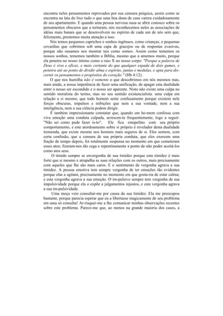 encontra neles pensamentos reprovados por sua censura psíquica, assim como se
encontra na lata do lixo tudo o que uma boa dona de casa varreu cuidadosamente
de seu apartamento. E quando uma pessoa nervosa ousa se abrir conosco sobre os
pensamentos obscuros que a torturam, nós reconhecemos neles as associações de
idéias mais banais que se desenvolvem no espírito de cada um de nós sem que,
felizmente, prestemos muita atenção a isso.
     Nós temos pequenos caprichos e sonhos ingênuos, como crianças; e pequenas
covardias que cobrimos sob uma capa de gracejos ou de respostas evasivas,
porque não ousamos nos mostrar tais como somos. Assim como tememos os
nossos sonhos, tememos também a Bíblia, mesmo que a amemos muito, porque
ela penetra no nosso íntimo como o raio X no nosso corpo: "Porque a palavra de
Deus é viva e eficaz, e mais cortante do que qualquer espada de dois gumes, e
penetra até ao ponto de dividir alma e espírito, juntas e medulas, e apta para dis-
cernir os pensamentos e propósitos do coração " (Hb 4:12).
     O que nos humilha não ê somente o que descobrimos em nós mesmos mas,
mais ainda, a nossa impotência de fazer uma unificação, de apagar esta dualidade
entre o nosso ser escondido e o nosso ser aparente. Nisto não existe uma culpa no
sentido moralista do termo, mas no seu sentido existencialista: uma culpa em
relação a si mesmo, que todo homem sente confusamente porque existem nele
forças obscuras, impulsos e inibições que nem a sua vontade, nem a sua
inteligência, nem a sua ciência podem dirigir.
     É também impressionante constatar que, quando um ho-mem confessa com
viva emoção uma conduta culpada, acrescen-ta frequentemente, logo a seguir:
"Não sei como pude fazer is-to". Ele fica estupefato com seu próprio
comportamento, e este atordoamento sobre si próprio é revelador desta dualidade
tremenda, que existe mesmo nos homens mais seguros de si. Eles sentem, com
certa confusão, que a censura de sua própria conduta, que eles exercem uma
fração de tempo depois, foi totalmente suspensa no momento em que cometeram
esses atos; fizeram-nos tão cega e repentinamente a ponto de não poder aceitá-los
como atos seus.
     O tímido sempre se envergonha de sua timidez porque esta timidez é mais
forte que si mesmo e atrapalha as suas relações com os outros, mais precisamente
com aqueles que lhe são mais caros. E o sentimento de vergonha agrava a sua
timidez. A pessoa emotiva tem sempre vergonha de ter emoções tão evidentes
porque elas a agitam, precisamente no momento em que gosta-ria de estar calma;
e esta vergonha agrava a sua emoção. O im-pulsivo sempre tem vergonha de sua
impulsividade porque ela o expõe a julgamentos injustos, e esta vergonha agrava
a sua im-pulsividade.
     Uma moça veio consultar-me por causa da sua timidez. Ela me preocupou
bastante, porque parecia esperar que eu a libertasse magicamente de seu problema
em uma só consulta! Ar-risquei-me a lhe comunicar minhas observações recentes
sobre este problema. Parece-me que, ao menos na grande maioria dos casos, a
 
