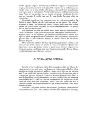 timidez seja uma vergonha transmissível: quando uma vergonha social pesa sobre
os pais, uma criança sensível pode percebê-la, mesmo não a conhecendo; isto
penetra nela e ela se torna tímida. Estas poucas palavras abriram imediatamente
uma brecha para as confidências: "Compreendo bem esse problema", disse-me a
moça. "Meu pai era operário; era um homem inteligente, trabalhador, honesto,
mas um operário. E minha mãe era de uma família burguesa, cheia de
preconceitos.
     O pai dela considerou esse casamento como um casamento er-rado e lhe
fechou as portas. Minha mãe não o viu mais até que cie morreu. "Eu mesma",
acrescenta a moça, "só compreendi, pouco a pouco, mais tarde, este drama,
quando me mostravam de longe este avô que se desviava por outra rua quando
nos via, para não nos encontrar."
     Este problema tão banal da timidez ilustra muito bem esta emaranhada de
falsas e verdadeiras culpas que nós temos e que estão ligadas umas às outras. O
desprezo social e as mil suges-tões que recebemos determinam esta timidez. Mas
a pessoa tímida não pode se rebelar contra tudo isto, precisamente porque sente
que esta não é a sua verdadeira natureza e sente-se culpada em se mostrar
diferente do que é.
     Deste mal todos sofremos. Por mais espontâneos que sejamos, sempre há um
certo divórcio entre o nosso ser interior e o nosso ser aparente. Quanto mais
aguçarmos a nossa perspicácia interna e quanto mais fizermos progressos na
nossa auto-análise psicológica, tanto mais ficaremos convencidos de uma falta de
coerência íntima e mais sofreremos com isso.



                     6. NOSSA AÇÃO EXTERNA


     Deveria, talvez, concluir esta análise de nossas culpas cotidia-nas falando das
culpas grosseiras nas quais todo o mundo pensa: a violência, a crueldade, o ódio e
a traição, a mentira, a injustiça, o adultério e tantas outras. Mas isto não interessa
aqui. O que prende mais a nossa atenção é o sentimento de culpa que todo homem
experimenta, não pelo mal que fez, mas pelo bem que deixou de fazer. Este é o
tema do Juízo Final, como Cristo descreve em um texto tão poético que até parece
uma parábola (Mt 25:31-46). Ao contrário do moralismo, que imagina que ele nos
reprovará pelas faltas que cometemos, Jesus Cristo nos lembra que será o
contrário: seremos julgados pelas boas ações que deixamos de fazer, culpas muito
maiores, infinitas.
     Este trecho é de grande interesse porque mostra, justamente como outras de
suas parábolas, que Jesus Cristo conhecia o inconsciente bem antes da psicologia
 