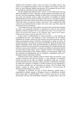 moderna tê-lo descoberto. Tanto os que ele coloca à sua direita como os que
coloca à sua esquerda manifestam o mais vivo espanto: uns fizeram o bem sem
saber; os outros falharam, também sem perceber. Há, na presença de Jesus Cristo,
uma tomada de consciência de uma conduta inconsciente.
     Há aqui também uma oposição entre o "dever" e a vida. Muita gente tem uma
espécie de religião do "dever", quer dizer, assume atitudes convencionais, que não
são nem vivas nem espontâneas. Quando se reflete nelas, esta moral do dever apa-
rece como uma proteção contra a culpa. Ela consiste, na realidade, em definir
arbitrariamente um certo número de tarefas a fim de se ter a consciência tranquila,
quando elas forem feitas. Estas pessoas dizem com uma bela e cândida segurança:
"Não tenho nada a me reprovar; cumpri o meu dever". Mas a repressão da culpa
resulta em um endurecimento do coração: não vemos mais o que Deus espera de
nós além do dever convencional.
     É precisamente isto que Jesus enfatiza no texto do Juízo Final para contrastar
em toda a sua inquietante plenitude o sentimento de culpa de seus ouvintes
legalistas. Podemos comparar isto a outra palavra de Jesus: "Assim também vós,
depois de haverdes feito quanto vos foi ordenado, dizei: Somos servos inúteis,
porque fizemos apenas o que devíamos fazer" (Lc 17: 10).
    O que comove verdadeiramente os nossos pacientes é o que fazemos de
extraordinário por eles, o que ultrapassa o dever convencional, em um impulso
espontâneo do coração, mesmo que seja somente uma palavra pessoal, mas uma
palavra genuinamente pessoal. Sentimos constantemente o perigo da rotina, da
caridade que perde o seu sabor por se tornar um trabalho. Quem de nós não sentiu
alguma inquietação diante desta profissionalização da dedicação? Porém esta
culpa da omissão tem uma carga bem mais geral ainda. Ela compreende tudo que
sonhamos, mas que não realizamos, os poemas escondidos em uma gaveta secreta
aos quais faltam sempre alguns versos e algumas correções. Ela compreende as
promessas pronunciadas em um impulso religioso, em um momento rápido; tudo
que realizamos incompletamente, que foi esboçado e abandonado; tudo que é
inacabado, tímido, inexprimido, disforme.
    Enquanto somos jovens, podemos ainda ter ilusões sobre nós mesmos; o que
fazemos consola-nos pelo que não fazemos e o que sonhamos ou esperamos
consola-nos pelo que nos falta na realidade. Acreditamos ainda que, no futuro,
haverá uma desforra sobre o passado e sobre o presente. A medida que avançamos
em idade estas miragens se dissipam. É melhor confessar do que enganarmos a
nós mesmos, tentando crer em realizações que jamais virão. Em plena idade
madura, e depois na velhice, crises terríveis sobrevêm, e elas são fontes de
doenças tanto psicológicas como físicas.
    Justamente no momento em que as forças diminuem, quando baixa a
capacidade de trabalho, quando as obrigações sociais se multiplicam, deixando
assim menos lugar à espontaneidade, é que o homem sente que ele se deixa
devorar pela vida, que mil necessidades secundárias o assaltam mais e mais. Ele
 