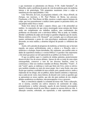 o que mostraram os palestrantes em Bossey. O Dr. André Sarradon36, de
Marselha, expôs o problema do ponto de vista da medicina geral, da medicina
interna e da ginecologia. Três psiquiatras mostraram como a culpa se
manifesta em suas especialidades: a Sra.
    Line Thévenin, de Lion, na psiquiatria infantil; o Dr. Aloys d'Orelli, de
Zurique, nas neuroses, o Dr. Paul Plattner, de Berna, nas psicoses.
Finalmente, o Dr. Théo Bonet, de Bâle, mostrou o amplo aspecto humano da
culpa, que toca pessoalmente o médico (tanto quanto os pacientes dele), em
sua própria saúde física e moral.
    Neste livro deixei de lado o aspecto clínico, que é tão primordial ao
médico. As exposições de que estava encarregado nessa semana não foram
senão um complemento aos trabalhos médicos, uma confrontação dos
problemas em discussão com a relevância bíblica. Não se pode, na verdade,
abordar o problema da culpa sem levantar as questões religiosas que ele suscita.
Mesmo médicos como o Dr. Hesnard16, por exemplo, que se esforçam para
manter estritamente o ponto de vista psicológico, atualmente colocam em
discussão, no meio médico, a doutrina religiosa do pecado e a influência das
igrejas.
    Assim, sob a pressão do progresso da medicina, as barreiras que se haviam
erguido, um pouco artificialmente, entre a ciência e a filosofia, entre a
medicina e a teologia, foram derrubadas. Há, realmente, um conflito entre os
dados de experiência médica e o ensino bíblico? A questão é tão importante
e tão atual que penso ser útil apresentá-la ao público em forma de livro.
    O que eu publico aqui é a matéria de minhas palestras, posteriormente
desenvolvida à luz de nossos debates. Apesar de não se tratar de uma cópia
estenografada, conservei o tom de um discurso familiar, como se
continuasse a falar aos médicos reunidos em Bossey. Dizia-lhes: "Vocês"... E
este "vocês", agora, se endereça a vocês que lêem este livro, como se estives-
sem também sentados no meio do nosso grupo. Isto é uma ficção, mas uma
ficção que exprime a realidade do meu coração, pois, quando escrevo, tenho a
impressão de me dirigir, não ao público, duma maneira anónima e impessoal,
mas a cada um de vocês, meus leitores; de discutir com vocês as questões que
se apresentam ao nosso espírito, que não são para nenhum de nós simples
debates acadêmicos ou abstratos, mas preocupações vivas e pessoais.
    Bem, a consciência culpada é a constante da nossa vida. Toda a educação,
em si mesma, constitui um cultivo intensivo do sentimento de culpa,
principalmente a melhor educação, aquela de pais bastante preocupados
quanto à formação moral de seus filhos e quanto ao sucesso deles na vida. A
educação consiste, sobretudo, em repreensão; e toda repreensão, mesmo
 