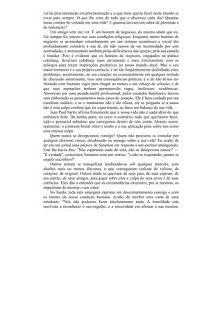vai de procrastinação em procrastinação e o que mais queria fazer neste mundo se
esvai para sempre. O que lhe resta de tudo que o absorveu cada dia? Quantas
horas contam de verdade em uma vida? E quantas deixam um sabor de plenitude e
de realização?
     Um amigo vem me ver. É um homem de negócios, da mesma idade que eu.
Ele sempre foi sincero nas suas condições religiosas. Enquanto tantos homens de
negócios se acomodam estranhamente em um sistema econômico e social tão
profundamente contrário à sua fé, ele não cessou de ser incomodado por esta
contradição, e atormentado também pelas deficiências das igrejas, pela sua cautela
e timidez. Pois é evidente que os homens de negócios, engajados na prática
cotidiana, deveriam colaborar mais ativamente e mais estreitamente com os
teólogos para trazer inspirações produtivas ao nosso mundo atual. Mas o seu
maior tormento é a sua própria carência, é ter tão frequentemente desfolhado estes
problemas, secretamente, no seu coração, ou ocasionalmente em qualquer noitada
de discussão interessante, mas sem consequências práticas; é o de não tê-los en-
frentado com bastante vigor para chegar ao menos a um esboço de solução; é de
que suas aspirações tenham permanecido vagas, ineficazes, acadêmicas.
Absorvido por uma pesada tarefa profissional, pelos cuidados familiares, deixou
sem elaboração os pensamentos mais caros do coração. Ele é bem cuidado por um
excelente médico; e se o tratamento não é tão eficaz, ele se pergunta se a causa
não é essa culpa confusa que ele experimenta, ao fazer um balanço da sua vida.
     Jean Paul Sartre afirma firmemente que a nossa vida não é nada além do que
tenhamos feito. De minha parte, eu creio o contrário; tudo que queríamos fazer,
todo o potencial nebuloso que carregamos dentro de nós, conta. Mesmo assim,
realmente, o contraste brutal entre o sonho e a sua aplicação pesa sobre nós como
uma imensa culpa.
     Quem nunca se decepcionou consigo? Quem não procurou se consolar por
qualquer aforismo cínico, desabusado ou amargo sobre a sua vida? Eu acabo de
ler em um jornal uma palavra de Simenon em resposta a um escritor amargurado.
Este lhe havia dito: "Não esperando nada da vida, não se decepciona nunca!" —
"É verdade", concordou Simenon com um sorriso, "e não se respirando, jamais se
engole micróbios!"
     Outros tentam se tranquilizar lembrando-se sob qualquer pretexto, com
alusões mais ou menos discretas, o que conseguiram realizar de valioso, de
corajoso, de original. Outros ainda se queixam de seus pais, de suas esposas, de
seu patrão, de seus amigos, para jogar sobre eles a culpa de seus erros e de suas
carências. Eles dão a entender que as circunstâncias exteriores, por si mesmas, os
impediram de mostrar o seu valor.
     No fundo, toda esta amargura exprime um descontentamento consigo e com
os limites da nossa condição humana. Acabo de receber uma carta de uma
estudante: "Nós não podemos fazer absolutamente nada. A humildade está
resolvida a reconhecer o seu orgulho, e a sinceridade em afirmar a sua mentira.
 
