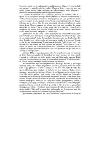 Somente a morte nos livrará das aproximações que nos afligem... A simplicidade
nos escapa, e segui-la complica tudo... Chega-se logo a perceber que não
conheceremos jamais... A esperança da graça não se sustenta senão pela graça..."
Quem não compreende a gravidade deste drama humano?
     "Vaidade de vaidades! diz o Pregador; vaidade de vaidades!" (Ec 1:2).
Quem não se decepciona consigo mesmo? Quem não ressentiu dolorosamente a
vaidade de seus esforços, mesmo na perseguição de um ideal que lhe era muito
caro ao coração? Mesmo quando somos vitoriosos em algum ponto, um dia per-
cebemos que o esforço feito foi uma maneira de não admitir falhas em muitas
outras áreas. Nossos sucessos em algum setor não nos consolam de nossas
decepções em outros. Elas se avivam ainda mais pelo contraste. Eu me lembro
sempre de um homem bem sucedido, conhecido no mundo inteiro, e que lamen-
tou no meu consultório: "Desperdicei a minha vida".
     Jean Guitton fala do Abate Thellier de Poncheville como sendo "a inocência
personificada", mas este revela no seu jornal espiritual, "acabrunhado pela idéia
de sua mediocridade". Culpa do inacabado, do relativo, do não desabrochar, dos
dons deixados sem cultivo; culpa por uma certa traição de si mesmo, de suas
aspirações, de suas convições, de sua vocação humana. "Não foi para você", diz
um marido a sua esposa (ou uma esposa a seu marido), "tudo o que eu devia e
queria ser; eu não lhe fiz verdadeiramente feliz; fui somente um entrave em sua
vida em vez de lhe ajudar a desenvolver todo o seu potencial. Por que você não se
casou com outra pessoa?"
     Abram a Bíblia e vejam do começo até o fim esses homens que por chamado
de Deus foram arrancados da banalidade da vida, lançados em uma grande
aventura, revestidos de um poder criador que não vinha deles mesmos. Então
sentimos claramente que esta culpa do inacabado é uma culpa de não-inspiração,
de falta de contato com Deus; de não atender a seu chamado.
     Nós encontramos aqui um tema predileto da psicologia moderna. A psicologia
moderna queria ver o homem progredindo, evoluindo, dinâmico. Freud nos revela
tudo o que permanece infantil e regressivo em nós: este medo da vida, das
responsabilidades, esta saudade de refúgio no colo materno. Todos somos
crianças, e todos nós nos sentimos culpados de ser tão pouco corajosos, tão pouco
viris, tão pouco adultos. Jung amplia estas noções falando de integração,
mostrando que o destino do homem está em assumir tudo que existe dentro de si
mesmo. Porém o novo nascimento de que fala Jesus Cristo, a transformação do
homem pelo Espírito Santo que nós vemos realizada na igreja primitiva contém e
ultrapassa estas noções seculares do "tornar-se adulto" freudiano e da "integração"
jungliana. Mesmo assim, é lastimável que entre os fiéis de todas as igrejas haja
tantas pessoas infantis e tímidas, e tão poucos que são radiantes, vitoriosos e bem
desenvolvidos. Mas qual a causa desta deformação no Cristianismo que, tão
frequentemente, esmaga os homens em lugar de libertá-los?
     Sentimo-nos responsáveis por este Cristianismo, culpados desta deformação
 