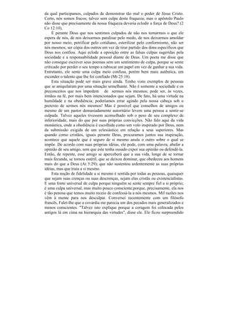 da qual participamos, culpados de demonstrar tão mal o poder de Jesus Cristo.
Certo, nós somos fracos; talvez sem culpa desta fraqueza; mas o apóstolo Paulo
não disse que precisamente da nossa fraqueza deveria eclodir a força de Deus? (2
Co 12:10).
     É perante Deus que nos sentimos culpados de não nos tornarmos o que ele
espera de nós, de nos deixarmos paralisar pelo medo, de nos deixarmos amoldar
por nosso meio, petrificar pelo cotidiano, esterilizar pelo conformismo, não ser
nós mesmos; ser cópia dos outros em vez de tirar partido dos dons específicos que
Deus nos confiou. Aqui eclode a oposição entre as falsas culpas sugeridas pela
sociedade e a responsabilidade pessoal diante de Deus. Um poeta me disse que
não consegue escrever seus poemas sem um sentimento de culpa, porque se sente
criticado por perder o seu tempo a rabiscar um papel em vez de ganhar a sua vida.
Entretanto, ele sente uma culpa meio confusa, porém bem mais autêntica, em
esconder o talento que lhe foi confiado (Mt 25:18).
     Esta situação pode ser mais grave ainda. Tenho visto exemplos de pessoas
que se aniquilaram por uma situação semelhante. Não é somente a sociedade e os
preconceitos que nos impedem de sermos nós mesmos; pode ser, às vezes,
irmãos na fé, por mais bem intencionados que sejam. De fato, há uma virtude na
humildade e na obediência; poderíamos errar agindo pela nossa cabeça sob o
pretexto de sermos nós mesmos! Mas é possível que conselhos de amigos ou
mesmo de um pastor demasiadamente autoritário levem uma pessoa a sentir-se
culpada. Talvez aqueles tivessem aconselhado sob o peso de seu complexo de
inferioridade, mais do que por suas próprias convicções. Não falo aqui da vida
monástica, onde a obediência é escolhida como um voto inspirado por Deus, nem
da submissão exigida de um eclesiástico em relação a seus superiores. Mas
quando como cristãos, iguais perante Deus, procuramos juntos sua inspiração,
acontece que aquele que é seguro de si mesmo anula o outro sobre o qual se
impõe. De acordo com suas próprias idéias, ele pode, com uma palavra, abafar a
opinião de seu amigo, sem que este tenha ousado expor sua opinião ou defendê-la.
Então, de repente, esse amigo se aperceberá que a sua vida, longe de se tornar
mais fecunda, se tornou estéril, que se deixou dominar, que obedeceu aos homens
mais do que a Deus (At 5:29); que não sustentou ardentemente as suas próprias
idéias, mas que traiu a si mesmo.
     Esta noção de fidelidade a si mesmo é sentida por todas as pessoas, quaisquer
que sejam suas crenças ou suas descrenças, sejam elas cristãs ou existencialistas.
E uma fonte universal de culpa porque ninguém se sente sempre fiel a si próprio;
é uma culpa universal, mas muito pouco consciente;porque, precisamente, ela nos
é tão penosa que temos muito receio de confessá-la a nós mesmos. Mil razões nos
vêm à mente para nos desculpar. Conversei recentemente com um filósofo
francês, Falei-lhe que a covardia me parecia um dos pecados mais generalizados e
menos conscientes. "Talvez isto explique porque a coragem foi colocada pelos
antigos lá em cima na hierarquia das virtudes", disse ele. Ele ficou surpreendido
 