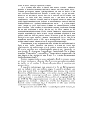 diante de minha afirmação e pediu um exemplo.
    Dei o exemplo mais banal, o conflito entre marido e mulher. Perdem-se
primeiro na análise dos numerosos fatores do conflito, tais como fatores sociais,
culturais, psicológicos, sexuais, cuja importância é real, mas não decisiva. Com
uma tomada de consciência mais profunda, o marido chega a ver que, no fundo,
falhou na sua vocação de marido. Em vez de enfrentar as dificuldades com
coragem, ele fugiu delas. Para conseguir paz, e por medo de não ser
compreendido, ele encerra o diálogo, tranca-se no segredo, e afasta-se mais e mais
de sua esposa. Bem antes de lhe ser infiel, no sentido banal do termo, ele foi infiel
à ordem bíblica sobre a qual queria fundamentar o seu lar: "... se tornarão uma só
carne", porque esta ordem significa uma só pessoa, um compartilhamento total da
parte de ambos. Então, enquanto se mostrava tão corajoso, em diversas situações
na sua vida profissional e social, percebe que lhe faltou coragem na fiel
construção da unidade conjugal. Ele foi covarde. Trata-se do mesmo sentimento
de culpa ocasionado pelo aborto, seja no caso de uma moça solteira ou de uma
mulher casada, ou ainda no caso do amante, do marido ou até dos sogros, que
frequentemente forçam a mulher a abortar. Neste caso pode haver a consciência
culpada do atentado contra a vida, mas o sentimento de culpa é geralmente
sentido mais vivamente como vergonha de ter cometido uma covardia.
    Frequentemente há um sentimento de culpa no caso de um homem que se
junta a uma mulher, fazendo-a sua amante, e arrasta no tempo este
relacionamento, não tendo coragem nem de rompê-lo nem de casar-se com ela.
Ele percebe muito bem ser o verdadeiro culpado, apesar de que é ela que vive em
uma atmosfera de culpa, porque ele a condenou à clandestinidade. Não há falta de
desculpas. "Uma rendição", escreveu Péguy, "é essencialmente uma operação pela
qual alguém se põe a explicar no lugar de agir. E os covardes são pessoas que
transbordam de explicações".
    Sentimos culpa por todas as nossas capitulações. Desde o momento em que
um homem reconhece os valores da vida, ele se sente necessariamente culpado
por traí-los em mil ocasiões. E o homem não pode deixar de reconhecer que
existem valores.
    É necessário muita coragem para sustentar até o fim um diá-logo genuíno
com sua mulher ou com seus melhores amigos. É necessário reconhecer seus
erros, para assumir todas as responsabilidades, para perdoar, para sustentar
fielmente a solidariedade que nos liga a nossos amigos, mesmo quando eles nos
decepcionam. Fico sempre impressionado com a inabalável fidelidade que Jesus
manteve para com os seus discípulos. Ele os escolheu sob a inspiração de Deus
(Jo 15:15-16). Não compreenderam muita coisa do que lhes disse, fizeram-lhe
perguntas tolas, mostraram-se ambiciosos e covardes, mas ele continuou a ser-
lhes fiel, a contar somente com eles, e de colocar-lhes nas mãos todo o arremate
do seu ministério na terra (Mt 28:19-20).
    A fuga caracteriza a nossa vida diária. Todos nós fugimos a todo momento, no
 
