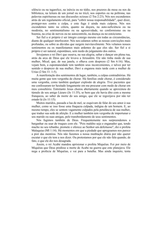 silêncio ou na tagarelice, na inércia ou no tédio, nos prazeres da mesa ou nos da
biblioteca, na leitura de um jornal ou no tricô, nos esportes ou na poltrona, nas
palavras espirituosas ou nas discussões ociosas (2 Tm 2:23). Nós nos escondemos
atrás de um regulamento oficial, para "cobrir nossa responsabilidade", quer dizer,
proteger-nos contra a culpa, e esta fuga é ainda mais culposa. Nós nos
escondemos tanto na cólera, quanto na doçura, na auto-suficiência ou na
modéstia, no sentimentalismo ou na agressividade, no conformismo ou na
boemia, na crise de nervos ou no autocontrole, na doença ou no estoicismo.
    Ser fiel a si próprio é ser íntegro consigo mesmo em todas as circunstâncias,
diante de qualquer interlocutor. Nós nos calamos sobre as nossas convicções mais
profundas, ou sobre as dúvidas que surgem inevitavelmente. Nós velamos nossos
sentimentos ou os manifestamos mais ardentes do que eles são. Ser fiel a si
próprio é ser natural, espontâneo, sem medo do julgamento dos outros.
    Invejamos o rei Davi que ousava, na sua alegria, saltar e dançar em plena rua,
atrás da arca de Deus que ele levava a Jerusalém. Ele não tinha medo de sua
mulher, Mical, que, de sua janela, o olhava com desprezo (2 Sm 6:16). Mas,
vejam bem, a espontaneidade tem também seus inconvenientes, e talvez por ter
sentido o desprezo de sua mulher, Davi a enganou mais tarde com a mulher de
Urias (2 Sm 11: 1-5).
    A manifestação dos sentimentos dá lugar, também, a culpas contraditórias. Há
muita gente que tem vergonha de chorar. Há famílias onde chorar, é considerado
uma vergonha, como também qualquer explosão de alegria. Tive pacientes que
me confessaram ter hesitado longamente em me procurar com medo de chorar em
meu consultório. Entretanto Jesus chorou abertamente quando se aproximou do
túmulo de seu amigo Lázaro (Jo 11:35), se bem que ele havia dito com a mesma
franqueza, ao saber da morte do seu amigo, que ele se regozijava por não ter
estado lá (Jo 11:15).
    Muitos maridos, passada a lua de mel, se esquivam de falar do seu amor à sua
mulher, como se isso fosse uma fraqueza culpada, indigna de um homem. E, ao
mesmo tempo, eles se sentem vagamente culpados pela petulância de sua mulher,
que traduz sua sede de afeição. E a mulher também tem vergonha de importunar o
seu marido ou suas amigas, pelo transbordamento de seus sentimentos.
    Nós fugimos também de Deus. Frequentemente nos surpreendemos a
barganhar ou usar de truques com ele. "Pois maldito seja o enganador que, tendo
macho no seu rebanho, promete e oferece ao Senhor um defeituoso", diz o profeta
Malaquias (Ml 1:14). Há momentos em que a piedade que apregoamos nos parece
a pior das mentiras. Nós não fazemos a nossa meditação diária por não querer
escutar o que ele tem a nos dizer. Ou protestamos por que ele não fala quando, de
fato, o que ele diz nos desagrada.
    Assim, o rei Acabe mandou aprisionar o profeta Miquéias. Foi por meio de
Miquéias que Deus predisse a morte de Acabe na guerra que este planejava. Ele
nega a profecia de Miquéias, e vai para a batalha. Mas ainda inquieto, tenta
 