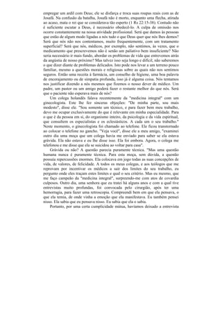 empregar um ardil com Deus; ele se disfarça e troca suas roupas reais com as de
Josafá. Na confusão da batalha, Josafá não é morto, enquanto uma flecha, atirada
ao acaso, mata o rei que se considerava tão esperto (1 Rs 22:15-38). Contudo não
é suficiente escutar a Deus, é necessário obedecê-lo. A culpa de omissão nos
ocorre constantemente na nossa atividade profissional. Será que damos às pessoas
que estão de algum modo ligadas a nós tudo o que Deus quer que nós lhes demos?
Será que nós não nos contentamos, muito frequentemente, com um tratamento
superficial? Será que nós, médicos, por exemplo, não sentimos, às vezes, que o
medicamento que prescrevemos não é senão um paliativo bem insuficiente? Não
seria necessário ir mais fundo, abordar os problemas de vida que entrevemos atrás
da angústia de nosso próximo? Mas talvez isso seja longo e difícil, não saberemos
o que dizer diante de problemas delicados. Isto pode nos levar a um terreno pouco
familiar, mesmo a questões morais e religiosas sobre as quais não nos sentimos
seguros. Então uma receita à farmácia, um conselho de higiene, uma boa palavra
de encorajamento ou de simpatia profunda, isso já é alguma coisa. Nós tentamos
nos justificar dizendo a nós mesmos que fizemos o nosso dever de médico. Um
padre, um pastor ou um amigo poderá fazer o restante melhor do que nós. Será
que o paciente não esperava mais de nós?
    Um colega holandês falava recentemente da "medicina integral" com um
ginecologista. Este lhe fez sinceras objeções: "De minha parte, sou mais
modesto", disse ele. "Sou somente um técnico, e para fazer bem meu trabalho,
devo me ocupar exclusivamente do que é relevante em minha especialidade. Para
o que é da pessoa em si, do organismo inteiro, da psicologia e da vida espiritual,
que consultem os especialistas e os eclesiásticos. A cada um o seu trabalho."
Neste momento, o ginecologista foi chamado ao telefone. Ele ficou transtornado
ao colocar o telefone no gancho. "Veja você", disse ele a meu amigo, "examinei
outro dia uma moça que um colega havia me enviado para saber se ela estava
grávida. Ela não estava e eu lhe disse isso. Ela foi embora. Agora, o colega me
telefonou e me disse que ela se suicidou ao voltar para casa".
    Grávida ou não? A questão parecia puramente técnica. "Mas uma questão
humana nunca é puramente técnica. Para esta moça, sem dúvida, a questão
possuía repercussões enormes. Ela colocava em jogo todas as suas concepções de
vida, de valores, de felicidade. A todos os meus colegas, e aos teólogos que me
reprovam por incentivar os médicos a sair dos limites do seu trabalho, eu
pergunto onde eles traçam estes limites e qual o seu critério. Mas eu mesmo, que
me faço campeão da "medicina integral", surpreendo-me com atos de covardia
culposos. Outro dia, uma senhora que eu tratei há alguns anos e com a qual tive
entrevistas muito profundas, foi convocada pelo cirurgião, após ter uma
hemorragia, para fazer uma retroscopia. Compreendi bem em que ela pensava, o
que ela temia, de onde vinha a emoção que ela manifestava. Eu também pensei
nisso. Ela sabia que eu pensava nisso. Eu sabia que ela o sabia.
    Portanto, por uma certa cumplicidade mútua, havíamos deixado a entrevista
 