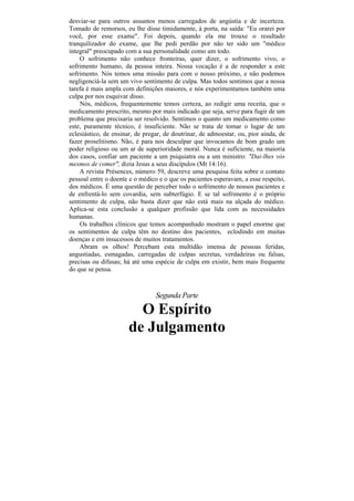 desviar-se para outros assuntos menos carregados de angústia e de incerteza.
Tomado de remorsos, eu lhe disse timidamente, à porta, na saída: "Eu orarei por
você, por esse exame". Foi depois, quando ela me trouxe o resultado
tranquilizador do exame, que lhe pedi perdão por não ter sido um "médico
integral" preocupado com a sua personalidade como um todo.
    O sofrimento não conhece fronteiras, quer dizer, o sofrimento vivo, o
sofrimento humano, da pessoa inteira. Nossa vocação é a de responder a este
sofrimento. Nós temos uma missão para com o nosso próximo, e não podemos
negligenciá-la sem um vivo sentimento de culpa. Mas todos sentimos que a nossa
tarefa é mais ampla com definições maiores, e nós experimentamos também uma
culpa por nos esquivar disso.
    Nós, médicos, frequentemente temos certeza, ao redigir uma receita, que o
medicamento prescrito, mesmo por mais indicado que seja, serve para fugir de um
problema que precisaria ser resolvido. Sentimos o quanto um medicamento como
este, puramente técnico, é insuficiente. Não se trata de tomar o lugar de um
eclesiástico, de ensinar, de pregar, de doutrinar, de admoestar, ou, pior ainda, de
fazer proselitismo. Não, é para nos desculpar que invocamos de bom grado um
poder religioso ou um ar de superioridade moral. Nunca é suficiente, na maioria
dos casos, confiar um paciente a um psiquiatra ou a um ministro: "Dai-lhes vós
mesmos de comer", dizia Jesus a seus discípulos (Mt 14:16).
    A revista Présences, número 59, descreve uma pesquisa feita sobre o contato
pessoal entre o doente e o médico e o que os pacientes esperavam, a esse respeito,
dos médicos. É uma questão de perceber todo o sofrimento de nossos pacientes e
de enfrentá-lo sem covardia, sem subterfúgio. E se tal sofrimento é o próprio
sentimento de culpa, não basta dizer que não está mais na alçada do médico.
Aplica-se esta conclusão a qualquer profissão que lida com as necessidades
humanas.
    Os trabalhos clínicos que temos acompanhado mostram o papel enorme que
os sentimentos de culpa têm no destino dos pacientes, eclodindo em muitas
doenças e em insucessos de muitos tratamentos.
    Abram os olhos! Percebam esta multidão imensa de pessoas feridas,
angustiadas, esmagadas, carregadas de culpas secretas, verdadeiras ou falsas,
precisas ou difusas; há até uma espécie de culpa em existir, bem mais frequente
do que se pensa.



                                 Segunda Parte

                        O Espírito
                      de Julgamento
 