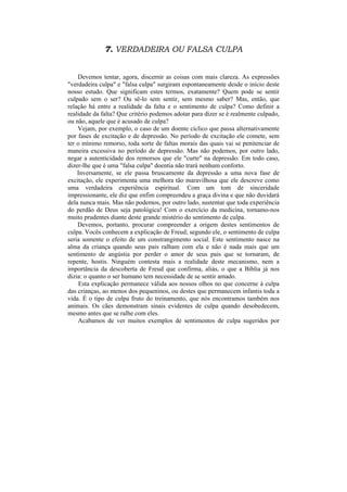 7. VERDADEIRA OU FALSA CULPA


    Devemos tentar, agora, discernir as coisas com mais clareza. As expressões
"verdadeira culpa" e "falsa culpa" surgiram espontaneamente desde o início deste
nosso estudo. Que significam estes termos, exatamente? Quem pode se sentir
culpado sem o ser? Ou sê-lo sem sentir, sem mesmo saber? Mas, então, que
relação há entre a realidade da falta e o sentimento de culpa? Como definir a
realidade da falta? Que critério podemos adotar para dizer se é realmente culpado,
ou não, aquele que é acusado de culpa?
    Vejam, por exemplo, o caso de um doente cíclico que passa alternativamente
por fases de excitação e de depressão. No período de excitação ele comete, sem
ter o mínimo remorso, toda sorte de faltas morais das quais vai se penitenciar de
maneira excessiva no período de depressão. Mas não podemos, por outro lado,
negar a autenticidade dos remorsos que ele "curte" na depressão. Em todo caso,
dizer-lhe que é uma "falsa culpa" doentia não trará nenhum conforto.
    Inversamente, se ele passa bruscamente da depressão a uma nova fase de
excitação, ele experimenta uma melhora tão maravilhosa que ele descreve como
uma verdadeira experiência espiritual. Com um tom de sinceridade
impressionante, ele diz que enfim compreendeu a graça divina e que não duvidará
dela nunca mais. Mas não podemos, por outro lado, sustentar que toda experiência
do perdão de Deus seja patológica! Com o exercício da medicina, tornamo-nos
muito prudentes diante deste grande mistério do sentimento de culpa.
    Devemos, portanto, procurar compreender a origem destes sentimentos de
culpa. Vocês conhecem a explicação de Freud; segundo ele, o sentimento de culpa
seria somente o efeito de um constrangimento social. Este sentimento nasce na
alma da criança quando seus pais ralham com ela e não é nada mais que um
sentimento de angústia por perder o amor de seus pais que se tornaram, de
repente, hostis. Ninguém contesta mais a realidade deste mecanismo, nem a
importância da descoberta de Freud que confirma, aliás, o que a Bíblia já nos
dizia: o quanto o ser humano tem necessidade de se sentir amado.
     Esta explicação permanece válida aos nossos olhos no que concerne à culpa
das crianças, ao menos dos pequeninos, ou destes que permanecem infantis toda a
vida. É o tipo de culpa fruto do treinamento, que nós encontramos também nos
animais. Os cães demonstram sinais evidentes de culpa quando desobedecem,
mesmo antes que se ralhe com eles.
    Acabamos de ver muitos exemplos de sentimentos de culpa sugeridos por
 