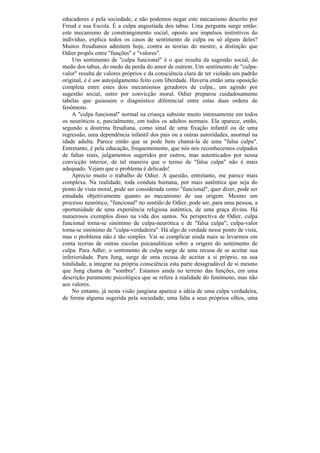 educadores e pela sociedade, e não podemos negar este mecanismo descrito por
Freud e sua Escola. É a culpa angustiada dos tabus. Uma pergunta surge então:
este mecanismo de constrangimento social, oposto aos impulsos instintivos do
indivíduo, explica todos os casos de sentimento de culpa ou só alguns deles?
Muitos freudianos admitem hoje, contra as teorias do mestre, a distinção que
Odier propôs entre "funções" e "valores".
    Um sentimento de "culpa funcional" é o que resulta da sugestão social, do
medo dos tabus, do medo da perda do amor de outrem. Um sentimento de "culpa-
valor" resulta de valores próprios e da consciência clara de ter violado um padrão
original, e é um autojulgamento feito com liberdade. Haveria então uma oposição
completa entre estes dois mecanismos geradores de culpa., um agindo por
sugestão social, outro por convicção moral. Odier preparou cuidadosamente
tabelas que guiassem o diagnóstico diferencial entre estas duas ordens de
fenômeno.
    A "culpa funcional" normal na criança subsiste muito intensamente em todos
os neuróticos e, parcialmente, em todos os adultos normais. Ela aparece, então,
segundo a doutrina freudiana, como sinal de uma fixação infantil ou de uma
regressão, uma dependência infantil dos pais ou a outras autoridades, anormal na
idade adulta. Parece então que se pode bem chamá-la de uma "falsa culpa".
Entretanto, é pela educação, frequentemente, que nós nos reconhecemos culpados
de faltas reais, julgamentos sugeridos por outros, mas autenticados por nossa
convicção interior, de tal maneira que o termo de "falsa culpa" não é mais
adequado. Vejam que o problema é delicado!
    Aprecio muito o trabalho de Odier. A questão, entretanto, me parece mais
complexa. Na realidade, toda conduta humana, por mais autêntica que seja do
ponto de vista moral, pode ser considerada como "funcional", quer dizer, pode ser
estudada objetivamente quanto ao mecanismo de sua origem. Mesmo um
processo neurótico, "funcional" no sentido de Odier, pode ser, para uma pessoa, a
oportunidade de uma experiência religiosa autêntica, de uma graça divina. Há
numerosos exemplos disso na vida dos santos. Na perspectiva de Odier, culpa
funcional torna-se sinónimo de culpa-neurótica e de "falsa culpa"; culpa-valor
torna-se sinónimo de "culpa-verdadeira". Há algo de verdade nesse ponto de vista,
mas o problema não é tão simples. Vai se complicar ainda mais se levarmos em
conta teorias de outras escolas psicanalíticas sobre a origem do sentimento de
culpa. Para Adler, o sentimento de culpa surge de uma recusa de se aceitar sua
inferioridade. Para Jung, surge de uma recusa de aceitar a si próprio, na sua
totalidade, a integrar na própria consciência esta parte desagradável de si mesmo
que Jung chama de "sombra". Estamos ainda no terreno das funções, em uma
descrição puramente psicológica que se refere à realidade do fenómeno, mas não
aos valores.
    No entanto, já nesta visão jungiana aparece a idéia de uma culpa verdadeira,
de forma alguma sugerida pela sociedade, uma falta a seus próprios olhos, uma
 