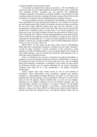 violação da relação normal consigo mesmo.
    Com relação ao sentimento de culpa nos psicóticos, o Dr. Paul Plattner nos
contou uma série de casos impressionantes de doentes mentais que se martirizam
com acusações terríveis, acusações que nos parecem sem fundamento,
verdadeiros absurdos. Estes doentes se declaram malditos, e são insensíveis a toda
e qualquer palavra de consolo, a qualquer afirmação da graça divina. Nem mesmo
um ministro, revestido de toda a autoridade da igreja, consegue aliviá-los.
    Com uma prudência extrema, restringindo-se estritamente à observação dos
fatos, guardando-se de toda generalização audaciosa, o Dr. Plattner nos mostrou
que tais doentes podem ficar curados no momento em que eles tomam consciência
de uma outra culpa, diferente daquela pela qual eles têm obsessão e que,
secretamente, envenena-lhes a alma. Assim uma "falsa culpa" parece suscetível de
encobrir uma "verdadeira culpa", de onde extrai o seu veneno implacável. Em
todos estes casos, esta culpa verdadeira consiste em uma recusa de evoluir, de as-
sumir a plenitude de si mesmo, sua total responsabilidade em uma dada situação.
Trata-se então de uma culpa de si mesmo em relação a si próprio, que se inscreve
na perspectiva da psicologia de C. G. Jung. Esta noção jungiana de uma culpa em
relação a si mesmo já é evocada na Bíblia. Assim o profeta Habacuque escreveu:
"Pecaste contra a tua alma" (Hc 2:10).
    Martin Buber vai mais longe do que Jung. Como escreveu Scharfenberg,
Buber pede que a psicoterapia reconheça a existência de uma culpa "autêntica",
ao lado da culpa "neurótica" e "irreal" (grundlos). O que caracteriza a culpa
autêntica, aos olhos de Martin Buber, é que ela carrega sempre uma violação de
uma relação humana, e que ela constitui uma ferida do relacionamento eu-tu. E
então uma culpa em direção do outro.
    Assim, os freudianos nos mostram a frequência da culpa-in-ferioridade; os
jungianos, a recusa da aceitação integral de si mesmo; e Martin Buber, a da recusa
de aceitação do outro. Pa-rece-me, na maior parte dos casos, que na realidade
todos esses elementos se misturam e se encobrem, e que se trata, em suma, menos
de fenómenos distintos que de aspectos diferentes de um mesmo mecanismo
complexo onde cada um vê o que corresponde à sua própria concepção
antropológica.
    Assim, quando vêem uma mesma nuvem no céu ou uma mancha de
Rorscharch, vários observadores crêem reconhecer, segundo seus próprios
complexos, a representação de objetos diferentes. Ou ainda, se você coloca uma
pirâmide entre três observadores, cada um desenhará o lado que vê e como vértice
cada um dos três ângulos. Pode-se também falar, eu creio, de um complexo
freudiano, de um complexo adleriano, ou de um complexo jungiano, que leva
cada psicólogo, segundo a sua doutrina, a ver todos os homens sob um ângulo
particular. Porém a escola de Maeder, e a de Rank, e certos psicoterapeu-tas
próximos a Jung, como Aloys d'Orelli ou Plattner, que acabo de citar há pouco,
juntam a esta visão uma dimensão nova, a da culpa em relação a Deus. Que ela
 