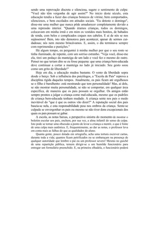 sendo uma reprovação discreta e silenciosa, sugere o sentimento de culpa:
"Você não têm vergonha de agir assim?" No início deste século, esta
educação tendia a fazer das crianças bonecos de vitrine, bem comportados,
silenciosos, e bem escolados em atitudes sociais. "Eu detesto o domingo",
disse-me uma mulher que nunca pôde amadurecer completamente devido a
uma repressão interior. "Quando éramos crianças, todos os domingos,
colocavam em minha irmã e em mim os vestidos mais bonitos, de babados
de renda, com belos e complicados coques nos cabelos. E ai de nós se nos
sujássemos! Bem, isto não demorava para acontecer, apesar de sermos cui-
dadosas; nós nem mesmo brincávamos. E, assim, o dia terminava sempre
com reprimendas e punições."
    Há algum tempo, eu perguntei à minha mulher por que o seu rosto se
tinha iluminado, de repente, com um sorriso estranho. "Veja você, disse-me
ela, tirei um pedaço da manteiga de um lado e você fez o mesmo do outro.
Pensei no que teriam dito se eu fosse pequena: que uma criança bem-educada
deve continuar a cortar a manteiga no lado já iniciado. Seu gesto soou
como um grito de liberdade!"
    Hoje em dia, a educação mudou bastante. O vento da liberdade sopra
desde o berço. Sob a influência dos psicólogos, a "Escola de Pais" reprova a
disciplina rígida daqueles tempos. Atualmente, os pais ficam até orgulhosos
se o filho é barulhento: está mostrando que tem personalidade! Mas, ai dele,
se não mostrar muita personalidade, se não se comportar, em qualquer área
específica, de maneira que os pais possam se orgulhar. Os amigos estão
sempre prontos a julgar a criança como mal-educada, mesmo que os padrões
de criança bem-educada tenham mudado. A criança sente nos pais o medo
inevitável do "que é que os outros vão dizer?" A reputação social dos pais
baseia-se nela, e esta responsabilidade pesa nos ombros da criança. Sente-se
culpada se envergonhar os pais ou mesmo se não tiver dons excepcionais dos
quais os pais possam se gabar.
    A escola, as notas baixas, a perspectiva sinistra do momento de mostrar o
boletim escolar aos pais, enchem, por sua vez, a alma infantil do senso de culpa.
Isto pode se tornar uma obsessão a ponto de levar a criança a mentir, o que é fonte
de uma culpa mais autêntica. E, frequentemente, ao dar as notas, o professor leva
em conta mais as falhas do que as qualidades do aluno.
     Quanta gente, pouco dotada em ortografia, acha uma tortura escrever cartas,
durante toda a vida; quantos ficam petrificados ou se embaraçam na presença de
qualquer autoridade que lembre o pai ou um professor severo! Mesmo no guichê
de uma repartição pública, temem dirigir-se a um humilde funcionário para
entregar um formulário preenchido. E, na primeira olhadela, o funcionário poderá
 