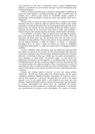 seja consciente ou não eles a reconhecem como a culpa verdadeiramente
autêntica, e justificável na cura da alma, mas que é possível de despistar pelas
técnicas psicológicas.
    Pode-se ver que o que difere entre as escolas é a interpretação e a definição da
culpa, mas todas admitem a validade psicológica da culpa. É também por este
caminho que a palavra culpa entrou no vocabulário médico, quando os
psicanalistas, mesmo incrédulos, se puseram a falar, com Allendy, deste "au-to-
julgamento".
    Há um século, na época do triunfo do positivismo, os médicos que haviam
discutido como nós o papel da culpa na medicina foram tratados como velhos
retrógrados. A medicina pretendia retirar de sua linguagem toda expressão moral.
Hoje em dia, nós estamos em uma encruzilhada do processo médico, porque a
medicina tem sede de um positivismo mais positivo ainda; quer encontrar o
homem integral e não somente uma parte do homem, arbitrariamente delimitada.
    A luz da Bíblia, a verdadeira culpa nos aparece como uma culpa em relação a
Deus, uma ruptura da ordem de dependência do homem em relação a Deus. Eu
não penso de minha parte que nós devíamos opor umas às outras as três
definições de culpa autêntica. Trata-se mais, parece, de uma afirmação expressa
em três línguas diferentes; a culpa em relação a si mesmo é a linguagem
psicológica de C. G. Jung; a culpa em relação aos outros, na linguagem
existencial de Martin Buber; e a culpa em relação a Deus é a linguagem religiosa
da Bíblia.
     Assim a verdadeira culpa dos homens surge em relação às coisas que Deus
lhes reprova no secreto do seu coração. Só eles mesmos podem saber quais são
estas coisas. Geralmente são coisas totalmente diferentes daquelas que os homens
reprovam. A referência a Deus que a Bíblia nos traz aclara acentuadamente o
nosso problema: a "falsa culpa", em primeiro lugar, é a que resulta dos
julgamentos dos homens e de suas sugestões. A "verdadeira culpa" é a que resulta
do julgamento divino. De fato, a culpa em relação a si mesmo, da escola de Jung
é, ao mesmo tempo, uma culpa em relação a Deus, uma recusa de se aceitar tal
como Deus nos quer; e a culpa em relação aos outros, de Martin Buber, é também
relativa a Deus porque é uma rejeição da ordem divina nos relacionamentos entre
as pessoas.
    Mesmo nas crianças pode-se observar, ao lado das culpas infantis
"funcionais", descritas por Freud, culpas bem distintas destas, que são culpas
verdadeiras, autênticas. Madeleine Rambert, psicanalista em Lausanne, relata o
caso de Zizi, menina de 6 anos, que não participava na escola e não queria
aprender a ler; era de caráter difícil, e não cooperava com nada, nem com
ninguém. Madeleine Rambert utilizou a técnica das marionetes, que representam
as diversas personagens que fazem parte da experiência da criança.
Representando com estas marionetes, a criança pôde exteriorizar os sentimentos
que experimentava em relação a estes personagens. Zizi jogava os bonecos
 