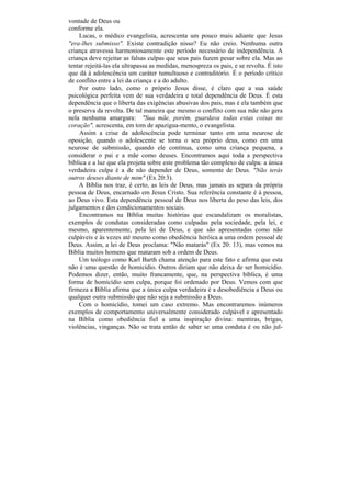 vontade de Deus ou
conforme ela.
    Lucas, o médico evangelista, acrescenta um pouco mais adiante que Jesus
"era-lhes submisso". Existe contradição nisso? Eu não creio. Nenhuma outra
criança atravessa harmoniosamente este período necessário de independência. A
criança deve rejeitar as falsas culpas que seus pais fazem pesar sobre ela. Mas ao
tentar rejeitá-las ela ultrapassa as medidas, menospreza os pais, e se revolta. É isto
que dá à adolescência um caráter tumultuoso e contraditório. É o período crítico
de conflito entre a lei da criança e a do adulto.
    Por outro lado, como o próprio Jesus disse, é claro que a sua saúde
psicológica perfeita vem de sua verdadeira e total dependência de Deus. É esta
dependência que o liberta das exigências abusivas dos pais, mas é ela também que
o preserva da revolta. De tal maneira que mesmo o conflito com sua mãe não gera
nela nenhuma amargura: "Sua mãe, porém, guardava todas estas coisas no
coração", acrescenta, em tom de apazigua-mento, o evangelista.
    Assim a crise da adolescência pode terminar tanto em uma neurose de
oposição, quando o adolescente se torna o seu próprio deus, como em uma
neurose de submissão, quando ele continua, como uma criança pequena, a
considerar o pai e a mãe como deuses. Encontramos aqui toda a perspectiva
bíblica e a luz que ela projeta sobre este problema tão complexo de culpa: a única
verdadeira culpa é a de não depender de Deus, somente de Deus. "Não terás
outros deuses diante de mim" (Ex 20:3).
    A Bíblia nos traz, é certo, as leis de Deus, mas jamais as separa da própria
pessoa de Deus, encarnado em Jesus Cristo. Sua referência constante é à pessoa,
ao Deus vivo. Esta dependência pessoal de Deus nos liberta do peso das leis, dos
julgamentos e dos condicionamentos sociais.
    Encontramos na Bíblia muitas histórias que escandalizam os moralistas,
exemplos de condutas consideradas como culpadas pela sociedade, pela lei, e
mesmo, aparentemente, pela lei de Deus, e que são apresentadas como não
culpáveis e às vezes até mesmo como obediência heróica a uma ordem pessoal de
Deus. Assim, a lei de Deus proclama: "Não matarás" (Ex 20: 13), mas vemos na
Bíblia muitos homens que mataram sob a ordem de Deus.
    Um teólogo como Karl Barth chama atenção para este fato e afirma que esta
não é uma questão de homicídio. Outros diriam que não deixa de ser homicídio.
Podemos dizer, então, muito francamente, que, na perspectiva bíblica, é uma
forma de homicídio sem culpa, porque foi ordenado por Deus. Vemos com que
firmeza a Bíblia afirma que a única culpa verdadeira é a desobediência a Deus ou
qualquer outra submissão que não seja a submissão a Deus.
    Com o homicídio, tomei um caso extremo. Mas encontraremos inúmeros
exemplos de comportamento universalmente considerado culpável e apresentado
na Bíblia como obediência fiel a uma inspiração divina: mentiras, brigas,
violências, vinganças. Não se trata então de saber se uma conduta é ou não jul-
 