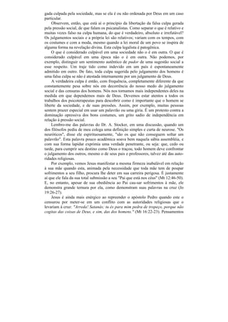 gada culpada pela sociedade, mas se ela é ou não ordenada por Deus em um caso
particular.
    Observem, então, que está aí o princípio da libertação da falsa culpa gerada
pela pressão social, de que falam os psicanalistas. Como separar o que é relativo e
muitas vezes falso na culpa humana, do que é verdadeiro, absoluto e irrefutável?
Os julgamentos sociais e a própria lei são relativos; variam com os tempos, com
os costumes e com a moda, mesmo quando a lei moral de um povo se inspira de
alguma forma na revelação divina. Esta culpa legalista é patogênica.
    O que é considerado culpável em uma sociedade não o é em outra. O que é
considerado culpável em uma época não o é em outra. Não podemos, por
exemplo, distinguir um sentimento autêntico de pudor de uma sugestão social a
esse respeito. Um traje tido como indevido em um país é espontaneamente
admitido em outro. De fato, toda culpa sugerida pelo julgamento dos homens é
uma falsa culpa se não é atestada internamente por um julgamento de Deus.
    A verdadeira culpa é então, com frequência, completamente diferente da que
constantemente pesa sobre nós em decorrência do nosso medo do julgamento
social e das censuras dos homens. Nós nos tornamos mais independentes deles na
medida em que dependemos mais de Deus. Devemos estar atentos a todos os
trabalhos dos psicoterapeutas para descobrir como é importante que o homem se
liberte da sociedade, e de suas pressões. Assim, por exemplo, muitas pessoas
sentem prazer especial em usar um palavrão ou uma gíria. É um protesto contra a
dominação opressiva dos bons costumes, um grito sadio de independência em
relação à pressão social.
    Lembro-me das palavras do Dr. A. Stocker, em uma discussão, quando um
dos filósofos pediu de meu colega uma definição simples e curta de neurose. "Os
neuróticos", disse ele espirituosamente, "são os que não conseguem soltar um
palavrão". Esta palavra pouco acadêmica soava bem naquela sábia assembléia, e
com sua forma lapidar exprimia uma verdade penetrante, ou seja: que, cedo ou
tarde, para cumprir seu destino como Deus o traçou, todo homem deve confrontar
o julgamento dos outros, mesmo o de seus pais e professores, talvez até das auto-
ridades religiosas.
    Por exemplo, vemos Jesus manifestar a mesma firmeza inabalável em relação
à sua mãe quando esta, animada pela necessidade que toda mãe tem de poupar
sofrimentos a seu filho, procura lhe deter em sua carreira perigosa. É justamente
aí que ele fala da sua total submissão a seu "Pai que está nos céus" (Mt 12:46-50).
E, no entanto, apesar de sua obediência ao Pai cau-sar sofrimentos à mãe, ele
demonstra grande ternura por ela, como demonstram suas palavras na cruz (Jo
19:26-27).
    Jesus é ainda mais enérgico ao repreender o apóstolo Pedro quando este o
censurou por meter-se em um conflito com as autoridades religiosas que o
levariam à cruz: "Arreda! Satanás; tu és para mim pedra de tropeço, porque não
cogitas das coisas de Deus, e sim, das dos homens." (Mt 16:22-23). Pensamentos
 