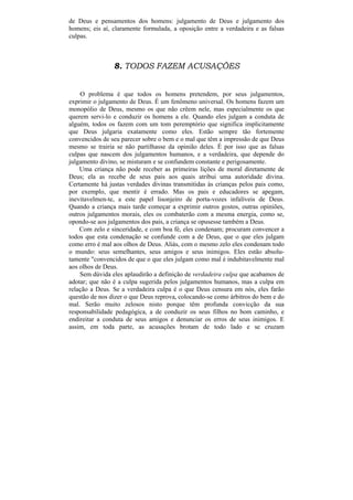 de Deus e pensamentos dos homens: julgamento de Deus e julgamento dos
homens; eis aí, claramente formulada, a oposição entre a verdadeira e as falsas
culpas.



                8. TODOS FAZEM ACUSAÇÕES


    O problema é que todos os homens pretendem, por seus julgamentos,
exprimir o julgamento de Deus. É um fenômeno universal. Os homens fazem um
monopólio de Deus, mesmo os que não crêem nele, mas especialmente os que
querem servi-lo e conduzir os homens a ele. Quando eles julgam a conduta de
alguém, todos os fazem com um tom peremptório que significa implicitamente
que Deus julgaria exatamente como eles. Estão sempre tão fortemente
convencidos de seu parecer sobre o bem e o mal que têm a impressão de que Deus
mesmo se trairia se não partilhasse da opinião deles. É por isso que as falsas
culpas que nascem dos julgamentos humanos, e a verdadeira, que depende do
julgamento divino, se misturam e se confundem constante e perigosamente.
    Uma criança não pode receber as primeiras lições de moral diretamente de
Deus; ela as recebe de seus pais aos quais atribui uma autoridade divina.
Certamente há justas verdades divinas transmitidas às crianças pelos pais como,
por exemplo, que mentir é errado. Mas os pais e educadores se apegam,
inevitavelmen-te, a este papel lisonjeiro de porta-vozes infalíveis de Deus.
Quando a criança mais tarde começar a exprimir outros gostos, outras opiniões,
outros julgamentos morais, eles os combaterão com a mesma energia, como se,
opondo-se aos julgamentos dos pais, a criança se opusesse também a Deus.
    Com zelo e sinceridade, e com boa fé, eles condenam; procuram convencer a
todos que esta condenação se confunde com a de Deus, que o que eles julgam
como erro é mal aos olhos de Deus. Aliás, com o mesmo zelo eles condenam todo
o mundo: seus semelhantes, seus amigos e seus inimigos. Eles estão absolu-
tamente "convencidos de que o que eles julgam como mal é indubitavelmente mal
aos olhos de Deus.
    Sem dúvida eles aplaudirão a definição de verdadeira culpa que acabamos de
adotar; que não é a culpa sugerida pelos julgamentos humanos, mas a culpa em
relação a Deus. Se a verdadeira culpa é o que Deus censura em nós, eles farão
questão de nos dizer o que Deus reprova, colocando-se como árbitros do bem e do
mal. Serão muito zelosos nisto porque têm profunda convicção da sua
responsabilidade pedagógica, a de conduzir os seus filhos no bom caminho, e
endireitar a conduta de seus amigos e denunciar os erros de seus inimigos. E
assim, em toda parte, as acusações brotam de todo lado e se cruzam
 