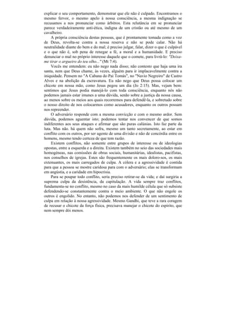 explicar o seu comportamento, demonstrar que ele não é culpado. Encontramos o
mesmo fervor, o mesmo apelo à nossa consciência, a mesma indignação se
recusamos a nos pronunciar como árbitros. Esta relutância em se pronunciar
parece verdadeiramente anti-ética, indigna de um cristão ou até mesmo de um
cavalheiro.
    A própria consciência destas pessoas, que é prontamente tomada como a voz
de Deus, revolta-se contra a nossa reserva e não se pode calar. Não há
neutralidade diante do bem e do mal; é preciso julgar, falar, dizer o que é culpável
e o que não é, sob pena de renegar a fé, a moral e a humanidade. E preciso
denunciar o mal no próprio interesse daquele que o comete, para livrá-lo: "Deixa-
me tirar o argueiro do teu olho..." (Mt 7:4).
    Vocês me entendem: eu não nego nada disso; não contesto que haja uma ira
santa, nem que Deus chame, às vezes, alguém para ir implacavelmente contra a
iniquidade. Pensem no "A Cabana do Pai Tomás", no "Navio Negreiro" de Castro
Alves e na abolição da escravatura. Eu não nego que Deus possa colocar um
chicote em nossa mão, como Jesus pegou um dia (Jo 2:15). Mas, vejam bem:
sentimos que Jesus podia manejá-lo com toda consciência, enquanto nós não
podemos jamais estar imunes a uma dúvida, senão sobre a justiça da nossa causa,
ao menos sobre os meios aos quais recorremos para defendê-la, e sobretudo sobre
o nosso direito de nos colocarmos como acusadores, enquanto os outros possam
nos repreender.
    O adversário responde com a mesma convicção e com o mesmo ardor. Sem
dúvida, podemos aguentar isto; podemos tentar nos convencer de que somos
indiferentes aos seus ataques e afirmar que são puras calúnias. Isto faz parte da
luta. Mas não. há quem não sofra, mesmo um tanto secretamente, ao estar em
conflito com os outros, por ser agente de uma divisão e não de concórdia entre os
homens, mesmo tendo certeza de que tem razão.
     Existem conflitos, não somente entre grupos de interesse ou de ideologias
opostas, entre a esquerda e a direita. Existem também no seio das sociedades mais
homogéneas, nas comissões de obras sociais, humanitárias, idealistas, pacifistas,
nos conselhos de igrejas. Estes são frequentemente os mais doloro-sos, os mais
extenuantes, os mais carregados de culpa. A cólera e a agressividade é contida
para que a pessoa se mostre caridosa para com o adversário; elas se transformam
em angústia, e a caridade em hipocrisia.
    Para se poupar todo conflito, seria preciso retirar-se da vida; e daí surgiria a
suprema culpa da desistência, da capitulação. A vida sempre traz conflitos,
fundamenta-se no conflito, mesmo no caso da mais humilde célula que só subsiste
defendendo-se constantemente contra o meio ambiente. O que não engole os
outros é engolido. No entanto, não podemos nos defender de um sentimento de
culpa em relação à nossa agressividade. Mesmo Gandhi, que teve a rara coragem
de recusar o chicote da força física, precisava manejar o chicote do espírito, que
nem sempre dói menos.
 