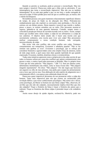 Quando as paixões se acalmam, pode-se procurar a reconciliação. Mas isto
nem sempre é possível. Parece-nos então que a falta está no adversário. É sua
intransigência que torna a reconciliação impossível. Mas não sou eu também
intransigente? Se eu cedo para ganhar a paz, eu me traio, e acabo carregado de
uma nova culpa. O falso perdão pesa mais do que os conflitos que, ao menos, têm
o mérito da franqueza.
    Há também pessoas com quem mantemos relacionamento superficial; falamos
do tempo, do preço do feijão ou da educação dos filhos. Policiamo-nos
cuidadosamente para não exprimir as convicções mais profundas, a fim de não
cairmos em um debate penoso. Desta maneira é possível que marido e mulher,
pouco a pouco, se tornem estranhos um ao outro. Eles procuram mostrar-se
seguros, gabando-se de uma aparente harmonia. Contudo, sempre temos a
consciência pesada por brincar de esconde-esconde com os outros. Assim, sempre
temos que escolher entre várias culpas: a culpa de nos afirmarmos e a culpa de
nos calarmos. O objetivo deste estudo não é trazer uma receita com que
secretamente sonhamos, uma receita para viver sem culpa! Mas procuramos
analisar corajosamente a nossa condição humana, toda carregada,
inexoravelmente, de culpa.
    Não existe vida sem conflito; não existe conflito sem culpa. Tentamos
constantemente nos tranquilizar. Evocamos a sabedoria popular: "Não se faz
omelete sem quebrar os ovos". Evocamos a psicologia, que se esforça por
considerar friamente a agressividade como uma simples força da natureza, isenta
de toda carga moral, a qual causa mais dano quando reprimida do que quando
expressada. Evocamos, também, doutrinas cínicas e existencialistas.
     Todas estas tentativas aparecem como a própria prova da culpa secreta de que
todos os homens sofrem por causa dos conflitos que opõem constantemente uma
pessoa a outra, e contra a qual todos procuram se defender. Mas é o próprio Jesus
Cristo que diz estas palavras: "Não julgueis..." (Mt 7:1). Sem nos darmos conta,
deformamos mentalmente esta ordem, como se Jesus tivesse dito: "Não julgueis
ninguém injustamente". Ele disse: "Não julgueis". Ele não negou que houvesse
um argueiro no olho do meu próximo, mas pediu para ocupar-me primeiramente
com a trave que está no meu. Esta abdicação de todo espírito de julgamento nos é
extremamente difícil, e nos parece uma submissão diante do mal.
     Parece-nos quase impossível deixarmos de nos pronunciar sobre a culpa dos
homens. Tanto mais impossível para nós que cremos ser esclarecidos pela
revelação bíblica e por nosso conhecimento psicológico. Não temos nós o dever,
como psicólogos, de liberar os homens de suas falsas culpas? Mas, observem, di-
zer-lhes que eles não são culpados, necessariamente implica dizer-lhes que eles
são culpados! Traçar a fronteira da Suíça é traçar a fronteira dos países que a
rodeiam. Traçar as fronteiras das falsas culpas é pretender traçar a da verdadeira
culpa.
     Assim nosso desejo de ajudar alguém, esclarecê-lo, libertá-lo, pode nos
 