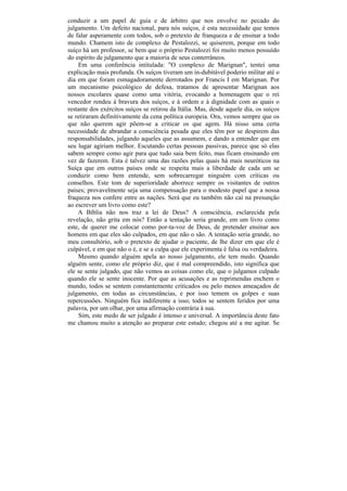 conduzir a um papel de guia e de árbitro que nos envolve no pecado do
julgamento. Um defeito nacional, para nós suíços, é esta necessidade que temos
de falar asperamente com todos, sob o pretexto de franqueza e de ensinar a todo
mundo. Chamem isto de complexo de Pestalozzi, se quiserem, porque em todo
suíço há um professor, se bem que o próprio Pestalozzi foi muito menos possuído
do espírito de julgamento que a maioria de seus conterrâneos.
    Em uma conferência intitulada: "O complexo de Marignan", tentei uma
explicação mais profunda. Os suíços tiveram um in-dubitável poderio militar até o
dia em que foram esmagadoramente derrotados por Francis I em Marignan. Por
um mecanismo psicológico de defesa, tratamos de apresentar Marignan aos
nossos escolares quase como uma vitória, evocando a homenagem que o rei
vencedor rendeu à bravura dos suíços, e à ordem e à dignidade com as quais o
restante dos exércitos suíços se retirou da Itália. Mas, desde aquele dia, os suíços
se retiraram definitivamente da cena política europeia. Ora, vemos sempre que os
que não querem agir põem-se a criticar os que agem. Há nisso uma certa
necessidade de abrandar a consciência pesada que eles têm por se despirem das
responsabilidades, julgando aqueles que as assumem, e dando a entender que em
seu lugar agiriam melhor. Escutando certas pessoas passivas, parece que só elas
sabem sempre como agir para que tudo saia bem feito, mas ficam ensinando em
vez de fazerem. Esta é talvez uma das razões pelas quais há mais neuróticos na
Suíça que em outros países onde se respeita mais a liberdade de cada um se
conduzir como bem entende, sem sobrecarregar ninguém com críticas ou
conselhos. Este tom de superioridade aborrece sempre os visitantes de outros
países; provavelmente seja uma compensação para o modesto papel que a nossa
fraqueza nos confere entre as nações. Será que eu também não caí na presunção
ao escrever um livro como este?
    A Bíblia não nos traz a lei de Deus? A consciência, esclarecida pela
revelação, não grita em nós? Então a tentação seria grande, em um livro como
este, de querer me colocar como por-ta-voz de Deus, de pretender ensinar aos
homens em que eles são culpados, em que não o são. A tentação seria grande, no
meu consultório, sob o pretexto de ajudar o paciente, de lhe dizer em que ele é
culpável, e em que não o é, e se a culpa que ele experimenta é falsa ou verdadeira.
    Mesmo quando alguém apela ao nosso julgamento, ele tem medo. Quando
alguém sente, como ele próprio diz, que é mal compreendido, isto significa que
ele se sente julgado, que não vemos as coisas como ele, que o julgamos culpado
quando ele se sente inocente. Por que as acusações e as reprimendas enchem o
mundo, todos se sentem constantemente criticados ou pelo menos ameaçados de
julgamento, em todas as circunstâncias, e por isso temem os golpes e suas
repercussões. Ninguém fica indiferente a isso; todos se sentem feridos por uma
palavra, por um olhar, por uma afirmação contrária à sua.
     Sim, este medo de ser julgado é intenso e universal. A importância deste fato
me chamou muito a atenção ao preparar este estudo; chegou até a me agitar. Se
 