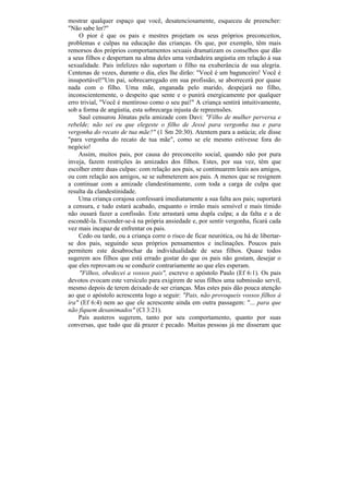 mostrar qualquer espaço que você, desatenciosamente, esqueceu de preencher:
"Não sabe ler?"
    O pior é que os pais e mestres projetam os seus próprios preconceitos,
problemas e culpas na educação das crianças. Os que, por exemplo, têm mais
remorsos dos próprios comportamentos sexuais dramatizam os conselhos que dão
a seus filhos e despertam na alma deles uma verdadeira angústia em relação à sua
sexualidade. Pais infelizes não suportam o filho na exuberância de sua alegria.
Centenas de vezes, durante o dia, eles lhe dirão: "Você é um bagunceiro! Você é
insuportável!"Um pai, sobrecarregado em sua profissão, se aborrecerá por quase
nada com o filho. Uma mãe, enganada pelo marido, despejará no filho,
inconscientemente, o despeito que sente e o punirá energicamente por qualquer
erro trivial, "Você é mentiroso como o seu pai!" A criança sentirá intuitivamente,
sob a forma de angústia, esta sobrecarga injusta de repreensões.
    Saul censurou Jônatas pela amizade com Davi: "Filho de mulher perversa e
rebelde; não sei eu que elegeste o filho de Jessé para vergonha tua e para
vergonha do recato de tua mãe?" (1 Sm 20:30). Atentem para a astúcia; ele disse
"para vergonha do recato de tua mãe", como se ele mesmo estivesse fora do
negócio!
    Assim, muitos pais, por causa do preconceito social, quando não por pura
inveja, fazem restrições às amizades dos filhos. Estes, por sua vez, têm que
escolher entre duas culpas: com relação aos pais, se continuarem leais aos amigos,
ou com relação aos amigos, se se submeterem aos pais. A menos que se resignem
a continuar com a amizade clandestinamente, com toda a carga de culpa que
resulta da clandestinidade.
    Uma criança corajosa confessará imediatamente a sua falta aos pais; suportará
a censura, e tudo estará acabado, enquanto o irmão mais sensível e mais tímido
não ousará fazer a confissão. Este arrastará uma dupla culpa; a da falta e a de
escondê-la. Esconder-se-á na própria ansiedade e, por sentir vergonha, ficará cada
vez mais incapaz de enfrentar os pais.
    Cedo ou tarde, ou a criança corre o risco de ficar neurótica, ou há de libertar-
se dos pais, seguindo seus próprios pensamentos e inclinações. Poucos pais
permitem este desabrochar da individualidade de seus filhos. Quase todos
sugerem aos filhos que está errado gostar do que os pais não gostam, desejar o
que eles reprovam ou se conduzir contrariamente ao que eles esperam.
    "Filhos, obedecei a vossos pais", escreve o apóstolo Paulo (Ef 6:1). Os pais
devotos evocam este versículo para exigirem de seus filhos uma submissão servil,
mesmo depois de terem deixado de ser crianças. Mas estes pais dão pouca atenção
ao que o apóstolo acrescenta logo a seguir: "Pais, não provoqueis vossos filhos à
ira" (Ef 6:4) nem ao que ele acrescente ainda em outra passagem: "... para que
não fiquem desanimados" (Cl 3:21).
    País austeros sugerem, tanto por seu comportamento, quanto por suas
conversas, que tudo que dá prazer é pecado. Muitas pessoas já me disseram que
 