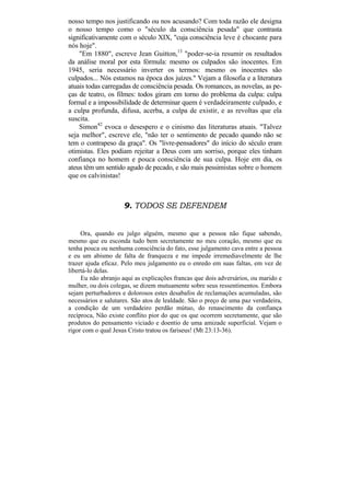 nosso tempo nos justificando ou nos acusando? Com toda razão ele designa
o nosso tempo como o "século da consciência pesada" que contrasta
significativamente com o século XIX, "cuja consciência leve é chocante para
nós hoje".
    "Em 1880", escreve Jean Guitton,13 "poder-se-ia resumir os resultados
da análise moral por esta fórmula: mesmo os culpados são inocentes. Em
1945, seria necessário inverter os termos: mesmo os inocentes são
culpados... Nós estamos na época dos juízes." Vejam a filosofia e a literatura
atuais todas carregadas de consciência pesada. Os romances, as novelas, as pe-
ças de teatro, os filmes: todos giram em torno do problema da culpa: culpa
formal e a impossibilidade de determinar quem é verdadeiramente culpado, e
a culpa profunda, difusa, acerba, a culpa de existir, e as revoltas que ela
suscita.
    Simon42 evoca o desespero e o cinismo das literaturas atuais. "Talvez
seja melhor", escreve ele, "não ter o sentimento de pecado quando não se
tem o contrapeso da graça". Os "livre-pensadores" do início do século eram
otimistas. Eles podiam rejeitar a Deus com um sorriso, porque eles tinham
confiança no homem e pouca consciência de sua culpa. Hoje em dia, os
ateus têm um sentido agudo de pecado, e são mais pessimistas sobre o homem
que os calvinistas!



                     9. TODOS SE DEFENDEM


     Ora, quando eu julgo alguém, mesmo que a pessoa não fique sabendo,
mesmo que eu esconda tudo bem secretamente no meu coração, mesmo que eu
tenha pouca ou nenhuma consciência do fato, esse julgamento cava entre a pessoa
e eu um abismo de falta de franqueza e me impede irremediavelmente de lhe
trazer ajuda eficaz. Pelo meu julgamento eu o enredo em suas faltas, em vez de
libertá-lo delas.
     Eu não abranjo aqui as explicações francas que dois adversários, ou marido e
mulher, ou dois colegas, se dizem mutuamente sobre seus ressentimentos. Embora
sejam perturbadores e dolorosos estes desabafos de reclamações acumuladas, são
necessários e salutares. São atos de lealdade. São o preço de uma paz verdadeira,
a condição de um verdadeiro perdão mútuo, do renascimento da confiança
recíproca, Não existe conflito pior do que os que ocorrem secretamente, que são
produtos do pensamento viciado e doentio de uma amizade superficial. Vejam o
rigor com o qual Jesus Cristo tratou os fariseus! (Mt 23:13-36).
 
