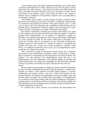 O que combato aqui é uma ilusão amplamente defendida: que se pode ajudar
os homens denunciando-lhes as faltas, mesmo sem que eles nos peçam. Caímos
todos neste erro, todo momento e com toda boa fé, tanto mais ainda quando nos
motiva um ideal moral mais elevado ou mais zelo em ajudar os outros. Somos
convencidos de que agimos só para o bem deles, por amor a eles. Porque os
amamos, temos a ambição de vê-los perfeitos, sofremos com a sua imperfeição e
os exortamos a corrigi-la.
     Na realidade, temos sempre a confusa intuição de trilhar o caminho errado.
Precisamos nos tranquilizar. Esta crítica aos outros ê qualificada vantajosamente
de "construtiva" para justificá-la. Dizemos: "Não quero criticá-lo, mas..."; e tudo
o que se segue a este "mas" desmente todo o preâmbulo caridoso.Procuramos nos
persuadir de que, denunciando as faltas de alguém, iremos reconduzi-lo a voltar-
se para si mesmo, a reconhecer a sua culpa a reformular a sua conduta.
    Que utopia! E exatamente o contrário que acontece! Todo mundo, sob o golpe
de uma acusação, tem um reflexo de defesa, de justificação própria. A resposta à
acusação brota imediatamente em seu espírito. Os argumentos surgem aos
borbotões, eles embotam o pensamento e não deixam nenhum lugar à humilhação
ou a uma confissão de faltas. Há mil razões válidas para se desculpar. Se o
acusam de covardia, todas as circunstâncias de sua vida onde ele demonstrou
coragem surgem em sua memória. Se o acusam de mentira, é a lembrança das
mentiras dos outros que o assalta; ele se julga exatamente o contrário, muito
franco; os verdadeiros responsáveis são os que, por seu comportamento injusto
em relação a ele, obrigam-no a mentir.
    Esta é, ao menos, a reação de uma pessoa normal. Quem, sob o choque de
uma censura, baixa imediatamente a bandeira e aceita sem discussão o veredito,
parece ser doente. É atormentado por uma repressão do seu instinto de defesa. Sua
conduta é de mau prenúncio. Um arrependimento muito fácil não é um
arrependimento, mas uma capitulação. Seus contínuos pedidos de desculpa não
trazem nenhum fruto vivo, porque são comandados por um mecanismo neurótico
e não por um autêntico movimento do espírito. São uma derrota e não uma
vitória.
    De fato, algumas pessoas podem se enganar e louvarão a atitude de humildade
que têm. Seus pais se felicitarão por terem um filho tão submisso e o usarão como
exemplo aos irmãos e irmãs rebeldes. Este filho poderá enganar a si mesmo,
considerando uma grande virtude, o que não é senão uma paralisia de suas
energias psíquicas. O verdadeiro arrependimento não surge tão rápido assim, não
tem este caráter automático de um determinismo psicológico. O arrependimento
só vem depois de um longo combate, após uma defesa tumultuada. Arrepende-se
somente quando a convicção de pecado vem de dentro e não de fora; quando vem
do profundo do nosso ser, do diálogo íntimo com Deus, da ação do Espírito Santo,
e não dos julgamentos dos homens.
    As censuras têm o efeito contrário em um homem são; desencadeiam um
 