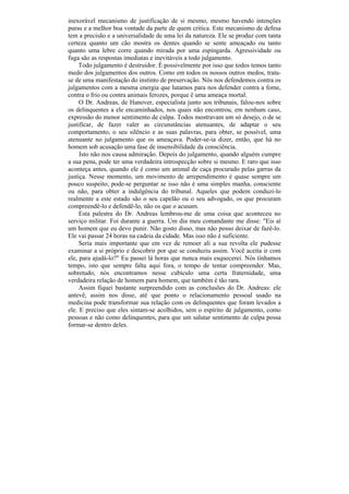 inexorável mecanismo de justificação de si mesmo, mesmo havendo intenções
puras e a melhor boa vontade da parte de quem critica. Este mecanismo de defesa
tem a precisão e a universalidade de uma lei da natureza. Ele se produz com tanta
certeza quanto um cão mostra os dentes quando se sente ameaçado ou tanto
quanto uma lebre corre quando mirada por uma espingarda. Agressividade ou
fuga são as respostas imediatas e inevitáveis a todo julgamento.
     Todo julgamento é destruidor. É possivelmente por isso que todos temos tanto
medo dos julgamentos dos outros. Como em todos os nossos outros medos, trata-
se de uma manifestação do instinto de preservação. Nós nos defendemos contra os
julgamentos com a mesma energia que lutamos para nos defender contra a fome,
contra o frio ou contra animais ferozes, porque ê uma ameaça mortal.
     O Dr. Andreas, de Hanover, especialista junto aos tribunais, falou-nos sobre
os delinquentes a ele encaminhados, nos quais não encontrou, em nenhum caso,
expressão do menor sentimento de culpa. Todos mostravam um só desejo, o de se
justificar, de fazer valer as circunstâncias atenuantes, de adaptar o seu
comportamento, o seu silêncio e as suas palavras, para obter, se possível, uma
atenuante no julgamento que os ameaçava. Poder-se-ia dizer, então, que há no
homem sob acusação uma fase de insensibilidade da consciência.
     Isto não nos causa admiração. Depois do julgamento, quando alguém cumpre
a sua pena, pode ter uma verdadeira introspecção sobre si mesmo. E raro que isso
aconteça antes, quando ele é como um animal de caça procurado pelas garras da
justiça. Nesse momento, um movimento de arrependimento é quase sempre um
pouco suspeito; pode-se perguntar se isso não é uma simples manha, consciente
ou não, para obter a indulgência do tribunal. Aqueles que podem conduzi-lo
realmente a este estado são o seu capelão ou o seu advogado, os que procuram
compreendê-lo e defendê-lo, não os que o acusam.
     Esta palestra do Dr. Andreas lembrou-me de uma coisa que aconteceu no
serviço militar. Foi durante a guerra. Um dia meu comandante me disse: "Eis aí
um homem que eu devo punir. Não gosto disso, mas não posso deixar de fazê-lo.
Ele vai passar 24 horas na cadeia da cidade. Mas isso não é suficiente.
     Seria mais importante que em vez de remoer ali a sua revolta ele pudesse
examinar a si próprio e descobrir por que se conduziu assim. Você aceita ir com
ele, para ajudá-lo?" Eu passei lá horas que nunca mais esquecerei. Nós tínhamos
tempo, isto que sempre falta aqui fora, o tempo de tentar compreender. Mas,
sobretudo, nós encontramos nesse cubículo uma certa fraternidade, uma
verdadeira relação de homem para homem, que também é tão rara.
     Assim fiquei bastante surpreendido com as conclusões do Dr. Andreas: ele
antevê, assim nos disse, até que ponto o relacionamento pessoal usado na
medicina pode transformar sua relação com os delinquentes que foram levados a
ele. E preciso que eles sintam-se acolhidos, sem o espírito de julgamento, como
pessoas e não como delinquentes, para que um salutar sentimento de culpa possa
formar-se dentro deles.
 