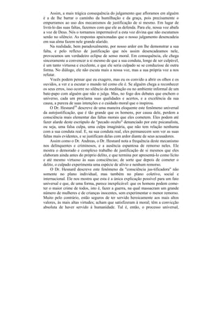 Assim, a mais trágica consequência do julgamento que afloramos em alguém
é a de lhe barrar o caminho da humilhação e da graça, pois precisamente o
empurramos ao uso dos mecanismos de justificação de si mesmo. Em lugar de
livrá-lo das suas faltas, fazemos com que ele as defenda. Para ele, nossa voz abafa
a voz de Deus. Nós o tornamos impermeável a esta voz divina que não escutamos
senão no silêncio. As respostas apaixonadas que o nosso julgamento desencadeia
em sua alma fazem nele grande alarido.
     Na realidade, bem paradoxalmente, por nosso ardor em lhe demonstrar a sua
falta, e pelo reflexo de justificação que nós assim desencadeamos nele,
provocamos um verdadeiro eclipse de senso moral. Em consequência, ele chega
sinceramente a convencer a si mesmo de que a sua conduta, longe de ser culpável,
é um tanto virtuosa e excelente, e que ele seria culpado se se conduzisse de outra
forma. No diálogo, ele não escuta mais a nossa voz, mas a sua própria voz a nos
refutar.
     Vocês podem pensar que eu exagero, mas eu os convido a abrir os olhos e os
ouvidos, a ver e a escutar o mundo tal como ele é. Se alguém chega a reconhecer
os seus erros, isso ocorre no silêncio da meditação ou no ambiente informal de um
bate-papo com alguém que não o julga. Mas, no fogo dos debates que enchem o
universo, cada um proclama suas qualidades e acertos, e a excelência da sua
causa, a pureza de suas intenções e o cuidado moral que o inspirou.
     O Dr. Hesnard16 descreve de uma maneira eloquente este fenômeno universal
da autojustificação, que é tão grande que os homens, por causa dele, perdem a
consciência mais elementar das faltas morais que eles cometem. Eles podem até
fazer alarde deste escrúpulo de "pecado oculto" denunciado por este psicanalista,
ou seja, uma falsa culpa, uma culpa imaginária, que não tem relação nenhuma
com a sua conduta real. E, na sua conduta real, eles permanecem sem ver as suas
faltas mais evidentes, e se justificam delas com ardor diante de seus acusadores.
     Assim como o Dr. Andreas, o Dr. Hesnard nota a frequência deste mecanismo
nos delinquentes e criminosos, e a ausência espantosa de remorso neles. Ele
mostra o demorado e complexo trabalho de justificação de si mesmos que eles
elaboram ainda antes do próprio delito, e que termina por apresentá-lo como lícito
e até mesmo virtuoso às suas consciências; de sorte que depois de cometer o
delito, o culpado experimenta uma espécie de alívio e nenhum remorso.
     O Dr. Hesnard descreve este fenômeno da "consciência jus-tificadora" não
somente no plano individual, mas também no plano coletivo, social e
internacional. Ele nos mostra que esta é a única explicação possível para um fato
universal e que, de uma forma, parece inexplicável: que os homens podem come-
ter o maior crime de todos, isto é, fazer a guerra, na qual massacram um grande
número de mulheres e de crianças inocentes, sem experimentar o menor remorso.
Muito pelo contrário, estão seguros de ter servido heroicamente aos mais altos
valores, às mais altas virtudes; acham que satisfizeram à moral; têm a convicção
absoluta de haver servido à humanidade. Tal é, então, o processo universal,
 