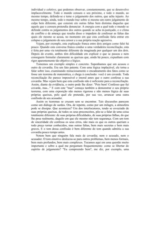 individual e coletivo, que podemos observar, constantemente, que se desenvolve
implacavelmente. Todo o mundo censura o seu próximo, e todo o mundo, ao
mesmo tempo, defende-se e teme o julgamento dos outros, que acha injusto. Ao
mesmo tempo, ainda, todo o mundo traz sobre si mesmo um outro julgamento de
culpa bem diferente, que consiste em outras faltas bem distintas daquelas que
aquele que o censura pretendia denunciar. A energia com a qual todo o mundo se
defende contra os julgamentos dos outros quando se acha in-justiçado, e o clima
de conflito e de ameaça que resulta disso o impedem de confessar as faltas das
quais ele mesmo se acusa, no momento em que esta confissão faria entrar em
colapso o julgamento do seu censor e a sua própria reação agressiva.
    Vejam, por exemplo, esta explicação franca entre dois amigos como falei há
pouco. Quando esta conversa franca conduz a uma verdadeira reconciliação, esta
é feita por uma via totalmente diferente da imaginada por qualquer um dos dois.
Depois do evento, ambos têm dificuldade em explicar o que se passou e nem
conseguem formular claramente as queixas que, ainda há pouco, expunham com
rigor aparentemente tão objetivo e lógico.
     Tomemos um exemplo simples e concreto. Suponhamos que um acusou o
outro de covardia. Era um fato patente. Com uma lógica implacável, ele torna a
falar sobre isso, examinando minuciosamente o encadeamento dos fatos como se
fosse um teorema de matemática, e chega à conclusão: você é um covarde. Toda
reconciliação lhe parece impossível e imoral antes que o outro confesse a sua
covardia. Mas vejam bem que esta confissão não é suficiente para a reconciliação.
Assim, diante da evidência, o outro pode lhe dizer: "Pois bem! Confesso que fui
covarde, mas..." E com este "mas" começa também a demonstrar o seu próprio
teorema, com uma exposição não menos rigorosa e não menos lógica de suas
próprias queixas, pelo qual ele pretende, por sua vez, arrancar uma outra
confissão de seu acusador.
    Assim os teoremas se cruzam sem se encontrar. Tais discussões parecem
como um diálogo de surdos. Ora, de repente, como por um milagre, a atmosfera
pode se dissipar. Que aconteceu? Um dos interlocutores, tendo se esvaziado de
suas próprias queixas, de todos os seus preconceitos, põe-se a falar de uma coisa
totalmente diferente: de suas próprias dificuldades, de suas próprias falhas, do que
lhe pesa realmente, daquilo em que ele mesmo não tem segurança. Com um tom
de sinceridade ele confessa os seus erros, não mais os que os outros queriam a
todo preço tornar conhecidos, mas outras faltas, bem mais secretas e bem mais
graves. E o tom dessa confissão é bem diferente do tom quando admitiu a sua
covardia pouco tempo antes.
    Notem bem que ninguém fala mais de covardia; nem o acusado, nem o
acusador. O tom emotivo deslocou-se para outros problemas, bem menos formais,
bem mais profundos, bem mais complexos. Tocamos aqui em uma questão muito
importante e sobre a qual me perguntam frequentemente: como se libertar do
espírito de julgamento? "Eu compreendo bem", me diz, por exemplo, uma
 