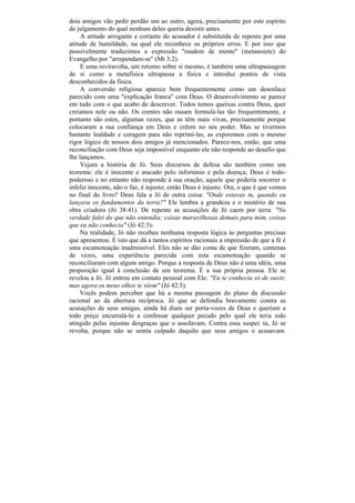 dois amigos vão pedir perdão um ao outro, agora, precisamente por este espírito
de julgamento do qual nenhum deles queria desistir antes.
     A atitude arrogante e cortante do acusador é substituída de repente por uma
atitude de humildade, na qual ele reconhece os próprios erros. E por isso que
possivelmente traduzimos a expressão "mudem de mente" (metanoiete) do
Evangelho por "arrependam-se" (Mt 3:2).
     E uma reviravolta, um retorno sobre si mesmo, é também uma ultrapassagem
de si como a metafísica ultrapassa a física e introduz pontos de vista
desconhecidos da física.
     A conversão religiosa aparece bem frequentemente como um desenlace
parecido com uma "explicação franca" com Deus. O desenvolvimento se parece
em tudo com o que acabo de descrever. Todos temos queixas contra Deus, quer
creiamos nele ou não. Os crentes não ousam formulá-las tão frequentemente, e
portanto são estes, algumas vezes, que as têm mais vivas, precisamente porque
colocaram a sua confiança em Deus e crêem no seu poder. Mas se tivermos
bastante lealdade e coragem para não reprimi-las, as exporemos com o mesmo
rigor lógico de nossos dois amigos já mencionados. Parece-nos, então, que uma
reconciliação com Deus seja impossível enquanto ele não responde ao desafio que
lhe lançamos.
     Vejam a história de Jó. Seus discursos de defesa são também como um
teorema: ele é inocente e atacado pelo infortúnio e pela doença; Deus é todo-
poderoso e no entanto não responde à sua oração; aquele que poderia socorrer o
infeliz inocente, não o faz, é injusto; então Deus é injusto. Ora, o que ê que vemos
no final do livro? Deus fala a Jó de outra coisa: "Onde estavas tu, quando eu
lançava os fundamentos da terra?" Ele lembra a grandeza e o mistério de sua
obra criadora (Jó 38:41). De repente as acusações de Jó caem por terra: "Na
verdade falei do que não entendia; coisas maravilhosas demais para mim, coisas
que eu não conhecia" (Jó 42:3)-
     Na realidade, Jó não recebeu nenhuma resposta lógica às perguntas precisas
que apresentou. É isto que dá a tantos espíritos racionais a impressão de que a fé é
uma escamoteação inadmissível. Eles não se dão conta de que fizeram, centenas
de vezes, uma experiência parecida com esta escamoteação quando se
reconciliaram com algum amigo. Porque a resposta de Deus não é uma idéia, uma
proposição igual à conclusão de um teorema. É a sua própria pessoa. Ele se
revelou a Jó. Jó entrou em contato pessoal com Ele: "Eu te conhecia só de ouvir,
mas agora os meus olhos te vêem" (Jó 42:5).
     Vocês podem perceber que há a mesma passagem do plano da discussão
racional ao da abertura recíproca. Jó que se defendia bravamente contra as
acusações de seus amigas, ainda há diam ser porta-vozes de Deus e queriam a
todo preço encurralá-lo a confessar qualquer pecado pelo qual ele teria sido
atingido pelas injustas desgraças que o assolavam. Contra essa suspei_ ta, Jó se
revolta, porque não se sentia culpado daquilo que seus amigos o acusavam.
 