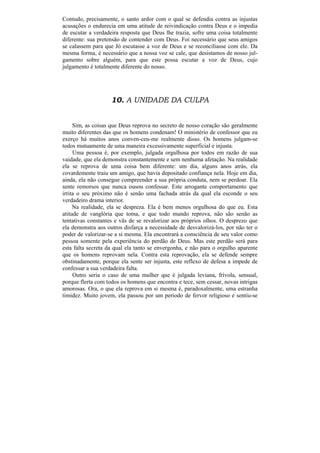 Contudo, precisamente, o santo ardor com o qual se defendia contra as injustas
acusações o endurecia em uma atitude de reivindicação contra Deus e o impedia
de escutar a verdadeira resposta que Deus lhe trazia, sofre uma coisa totalmente
diferente: sua pretensão de contender com Deus. Foi necessário que seus amigos
se calassem para que Jó escutasse a voz de Deus e se reconciliasse com ele. Da
mesma forma, é necessário que a nossa voz se cale, que desistamos de nosso jul-
gamento sobre alguém, para que este possa escutar a voz de Deus, cujo
julgamento é totalmente diferente do nosso.




                    10. A UNIDADE DA CULPA


     Sim, as coisas que Deus reprova no secreto de nosso coração são geralmente
muito diferentes das que os homens condenam! O ministério de confessor que eu
exerço há muitos anos conven-ceu-me realmente disso. Os homens julgam-se
todos mutuamente de uma maneira excessivamente superficial e injusta.
     Uma pessoa é, por exemplo, julgada orgulhosa por todos em razão de sua
vaidade, que ela demonstra constantemente e sem nenhuma afetação. Na realidade
ela se reprova de uma coisa bem diferente: um dia, alguns anos atrás, ela
covardemente traiu um amigo, que havia depositado confiança nela. Hoje em dia,
ainda, ela não consegue compreender a sua própria conduta, nem se perdoar. Ela
sente remorsos que nunca ousou confessar. Este arrogante comportamento que
irrita o seu próximo não é senão uma fachada atrás da qual ela esconde o seu
verdadeiro drama interior.
     Na realidade, ela se despreza. Ela é bem menos orgulhosa do que eu. Esta
atitude de vanglória que toma, e que todo mundo reprova, não são senão as
tentativas constantes e vãs de se revalorizar aos próprios olhos. O desprezo que
ela demonstra aos outros disfarça a necessidade de desvalorizá-los, por não ter o
poder de valorizar-se a si mesma. Ela encontrará a consciência de seu valor como
pessoa somente pela experiência do perdão de Deus. Mas este perdão será para
esta falta secreta da qual ela tanto se envergonha, e não para o orgulho aparente
que os homens reprovam nela. Contra esta reprovação, ela se defende sempre
obstinadamente, porque ela sente ser injusta, este reflexo de defesa a impede de
confessar a sua verdadeira falta.
     Outro seria o caso de uma mulher que é julgada leviana, frívola, sensual,
porque flerta com todos os homens que encontra e tece, sem cessar, novas intrigas
amorosas. Ora, o que ela reprova em si mesma é, paradoxalmente, uma estranha
timidez. Muito jovem, ela passou por um período de fervor religioso e sentiu-se
 