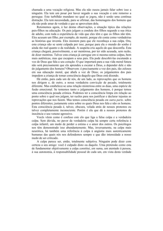 chamada a uma vocação religiosa. Mas ela não ousou jamais falar sobre isso a
ninguém. Ela tem um pesar por haver negado a sua vocação e este remorso a
persegue. Este turbilhão mundano no qual se jogou, não é senão uma contínua
distração. Ela tem necessidade, para se afirmar, das homenagens dos homens que
ela não pode amar de verdade e que se aproveitam dela.
     Retomemos agora, à luz destas observações, a situação típica das relações
pais-filhos na educação. Os pais julgam a conduta dos filhos segundo a sua ótica
de adulto, com toda a experiência de vida que eles têm e que os filhos não têm.
Eles acusam um filho, por exemplo, de mentir, porque ele conta como verdadeiras
as histórias que inventa. Eles insistem para que ele reconheça a sua culpa. Ora,
esta criança não se sente culpada por isso, porque para ela o mundo do sonho é
ainda tão real quanto o da realidade. A suspeita cria aquilo de que desconfia. Esta
criança chegará, possivelmente, a ser mentirosa, por ter sido acusada, sem razão,
de dizer mentiras. Talvez esta criança já carregue em si mesma outras culpas, bem
mais autênticas, mas que escapam a seus pais. Ela pode descobri-las escutando a
voz de Deus que fala a seu coração. O que importará para a sua vida moral futura
não será precisamente que ela aprendeu a escutar a Deus, a depender dele e não
do julgamento dos homens? Observem: é precisamente a voz dos pais, tão zelosos
em sua educação moral, que abafa a voz de Deus; os julgamentos dos pais
impedem a criança de tomar consciência daquilo que Deus está dizendo.
     Há então, para cada um de nós, de um lado, as reprovações que os homens
nos dirigem e, de outro, a nossa verdadeira convicção de pecado, totalmente
diferente. Mas estabelece-se uma relação misteriosa entre as duas, uma espécie de
fusão emocional. Se tememos tanto o julgamento dos homens, é porque temos
uma consciência pesada crónica. Podemos ter a consciência limpa em relação ao
ponto sobre o qual nos julgam, ter razões para nos justificar e declarar injustas as
reprovações que nos fazem. Mas temos consciência pesada em outra parte, sobre
pontos diferentes; justamente estes sobre os quais Deus nos fala e não os homens.
Esta consciência pesada é, talvez, obscura, velada atrás de nossos protestos ou
talvez completamente inconsciente. Porém é ela que dá a nossos protestos de
inocência o seu veneno agressivo.
    Vocês vêem como é confuso este elo que liga a falsa culpa e a verdadeira
culpa. Sem dúvida, no pavor da verdadeira culpa há sempre certa referência à
culpa infantil, um medo de perder a estima e o amor dos outros. Os psicólogos
nos têm demonstrado isso abundantemente. Mas, inversamente, na culpa mais
neurótica, há também uma referência à culpa à angústia mais autenticamente
humanas das quais nós nos defendemos sempre e que dão intensidade a nosso
medo de ser criticado.
     A culpa parece ser, então, totalmente subjetiva. Ninguém pode dizer com
certeza a seu amigo: você é culpado disto ou daquilo. Uma pretensão como esta
de fundamentar objetivamente a culpa constitui, em suma, um atentado à pessoa,
à sua autonomia, à responsabilidade pessoal de cada um, em vista desta verdade
 