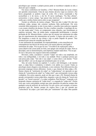 psicológica que somente a própria pessoa pode se reconhecer culpada ou não, e
dizer por que é culpada.
     Em nossa conferência de Genebra, o Prof. Mounier-Kuhn de Lyons relatou
um episódio emocionante. Uma de suas clientes deveria viajar ao exterior e lhe
havia perguntado se poderia viajar de avião. Ele a havia examinado e lhe
aconselhara a ir de navio, e ela foi. O navio naufragou. "Eu lhes afirmo",
acrescentou o nosso amigo, "que passei dias horríveis até o momento quando
soube que a minha cliente estava entre os que escaparam".
     Escutei as reflexões de muitos colegas. "Mas isto não é culpa! Ele não tem
nenhuma culpa, porque não cometeu nenhuma falta profissional. Ele teria
cometido falta justamente se não tivesse dado o conselho mais judicioso segundo
o seu exame científico da doença. Ele deu o melhor conselho, o naufrágio do na-
vio não muda nada." Certo, eu compreendo estas objeções, que formularam os
espíritos racionais. Mas, de minha parte, compreendo perfeitamente a emoção
profunda do Dr. Mounier-Kuhn, e penso que foi mesmo um sentimento de culpa
que ele experimentou tão intensamente na ocasião. A lógica não tem nada a ver.
Ele imaginava a morte de sua cliente e não se podia impedir de pensar: "Isto
aconteceu por causa do conselho que lhe dei".
A este sentimento de causalidade, de responsabilidade, a esta consciência de
consequências inevitáveis de nossos atos e de nossas palavras está ligado o
sentimento de culpa. "Fui eu que fiz isso." Um dilúvio de explicações sobre a
causa objetiva das coisas pode ser feita, sem apagar esta emoção de culpa. Nem as
desculpas, nem as demonstrações, nem hipóteses mudam nada disso. "Fui eu que
fiz isso e não posso me esquecer desta dura realidade".
     Devemos, então, considerar o assunto "culpa" em toda a sua amplitude, em
toda a sua ambiguidade, e em toda a sua unidade. Dizer a qualquer pessoa que
está presa pela culpa: "Isto não é sua culpa", é como dizer a um doente: "Você
não tem febre", em vez de pegar um termômetro para ver se tem.
     Sim, tal como fizemos no capítulo 7, é certo e útil distinguir, e até mesmo
opor, a culpa falsa à verdadeira, à infantil, à de adulto ou à moral. Todos os
psicólogos atuais chegam a esta distinção, a este contraste. Para diferenciá-las eles
procuram empregar termos diferentes. Assim, o que chamei de falsa culpa, o Dr.
Sarano chama de "sentimento de culpa" ou "culpa-doença" em oposição ao que
chama de "consciência de culpa" ou "culpa-valor", que corresponde à nossa culpa
verdadeira. Em certos aspectos, pode ser dito que o que o Dr. Hesnard chama de
pecado corresponde à nossa culpa-falsa, enquanto o que ele chama de "moral sem
pecado", ou "moral concreta", é a culpa verdadeira. Paul Ricoeur33 responde a ele
propondo chamar a primeira de "culpa irreal", e a segunda de "culpa real". Porém
creio que vocês concordarão comigo que estas oposições de palavras sempre têm
qualquer coisa de artificial, de intelectual. Eu não rejeito, por exemplo, os termos
propostos pelo Dr. Sarano, porque ele explica bem o que ele entende por
"consciência" de culpa e, por outro lado, por "sentimento" de culpa. Mas quando
 