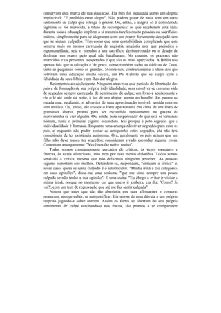 conservam esta marca de sua educação. Ela lhes foi inculcada como um dogma
implacável: "E proibido estar alegre". Não podem gozar de nada sem um certo
sentimento de culpa que estraga o prazer. Ou, então, a alegria só é considerada
legítima se for merecida, a título de recompensa: os que receberam esta idéia
durante toda a educação impõem a si mesmos tarefas muito pesadas ou sacrifícios
inúteis, simplesmente para se alegrarem com um prazer fortemente desejado sem
que se sintam culpados. Têm como que uma contabilidade complicada que está
sempre mais ou menos carregada de angústia, angústia esta que prejudica a
espontaneidade, seja o impulso a um sacrifício desinteressado ou o desejo de
desfrutar um prazer pelo qual não batalharam. No entanto, os prazeres não
merecidos e os presentes inesperados é que são os mais apreciados. A Bíblia não
apenas fala que a salvação é de graça, como também todas as dádivas de Deus,
tanto as pequenas como as grandes. Mostra-nos, contrariamente à idéia dos que
sofreram uma educação muito severa, um Pai Celeste que se alegra com a
felicidade de seus filhos e em lhes dar alegria.
     Retornemos ao adolescente. Ninguém atravessa este período de libertação dos
pais e de formação de sua própria individualidade, sem envolver-se em uma vida
de segredos sempre carregada de sentimento de culpa; um livro é apaixonante e
ele o lê até tarde da noite, à luz de um abajur, atento ao barulho dos passos na
escada que, estalando, o advertirá de uma aproximação terrível, temida com ou
sem motivo. Ou, então, ele coloca o livro apaixonante em cima de um livro de
gramática aberto, pronto para ser escondido rapidamente na gaveta da
escrivaninha se vier alguém. Ou, ainda, para se persuadir de que está se tornando
homem, fuma o primeiro cigarro escondido. Isto porque é pelo segredo que a
individualidade é formada. Enquanto uma criança não tiver segredos para com os
pais, e enquanto não puder contar ao amiguinho estes segredos, ela não terá
consciência de ter existência autônoma. Ora, geralmente os pais acham que um
filho não deve nunca ter segredos; consideram errado esconder alguma coisa.
Comentam amargamente: "Você nos faz sofrer muito".
    Todos somos constantemente cercados de críticas, às vezes mordazes e
francas, às vezes silenciosas, mas nem por isso menos doloridas. Todos somos
sensíveis à crítica, mesmo que não deixemos ninguém perceber. As pessoas
seguras suportam isto melhor. Defendem-se, respondem, "criticam a crítica" e,
nesse caso, quem se sente culpado é o interlocutor. "Minha irmã é tão categórica
em suas opiniões", disse-me uma senhora, "que me sinto sempre um pouco
culpada se não tenho a sua opinião". E uma outra: "Eu chego a evitar ir visitar a
minha irmã, porque no momento em que quero ir embora, ela diz: 'Como? Já
vai?', com um tom de reprovação que até me faz sentir culpada".
     Notem que estes que são tão absolutos em suas afirmações e censuras
procuram, sem perceber, se autojustificar. Livram-se de uma dúvida a seu próprio
respeito jogando-a sobre outrem. Assim os fortes se libertam do seu próprio
sentimento de culpa suscitando-o nos fracos, tão prontos a se compararem
 