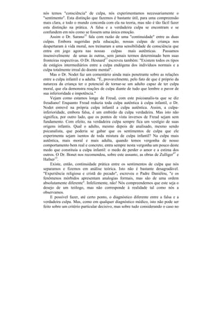 nós temos "consciência" de culpa, nós experimentamos necessariamente o
"sentimento". Esta distinção que fazemos é bastante útil, para uma compreensão
mais clara, e todo o mundo concorda com ela na teoria, mas não é tão fácil fazer
esta distinção na prática. A falsa e a verdadeira culpa se encontram e se
confundem em nós como se fossem uma única emoção.
     Assim o Dr. Sarano35 fala com razão de uma "continuidade" entre as duas
culpas. Embora sugeridas pela educação, nossas culpas de criança nos
despertaram à vida moral, nos treinaram a uma sensibilidade de consciência que
entra em jogo agora nas nossas             culpas    mais autênticas.     Passamos
insensivelmente de umas às outras, sem jamais termos determinado bem suas
fronteiras respectivas. O Dr. Hesnard17 escreveu também: "Existem todos os tipos
de estágios intermediários entre a culpa endógena dos indivíduos normais e a
culpa totalmente irreal do doente mental".
    Mas o Dr. Nodet faz um comentário ainda mais penetrante sobre as relações
entre a culpa infantil e a adulta. "É, provavelmente, pelo fato de que é próprio da
natureza da criança ter o potencial de tornar-se um adulto capaz de ter culpa
moral, que ela demonstra reações de culpa diante de tudo que lembre o pavor de
sua inferioridade e impotência."
     Vejam como estamos longe de Freud, com este psicoanalis-ta que se diz
freudiano! Enquanto Freud reduzia toda culpa autêntica à culpa infantil, o Dr.
Nodet entrevê na própria culpa infantil a culpa autêntica. Assim, a culpa-
inferioridade, embora falsa, é um embirão da culpa verdadeira. Mas isto não
significa, por outro lado, que os pontos de vista inversos de Freud sejam sem
fundamento. Com efeito, na verdadeira culpa sempre fica um vestígio de suas
origens infantis. Qual o adulto, mesmo depois de analisado, mesmo sendo
psicanalista, que poderia se gabar que os sentimentos de culpa que ele
experimenta sejam isentos de toda mistura de culpa infantil? Na culpa mais
autêntica, mais moral e mais adulta, quando temos vergonha de nosso
comportamento bem real e concreto, entra sempre nesta vergonha um pouco deste
medo que constituía a culpa infantil: o medo de perder o amor e a estima dos
outros. O Dr. Bonet nos recomendou, sobre este assunto, as obras de Zulliger47 e
Hafner15.
     Existe, então, continuidade prática entre os sentimentos de culpa que nós
separamos e fizemos em análise teórica. Isto não é bastante desagradável.
"Experiência religiosa e cristã do pecado", escreveu o Padre Daniélou, "e os
fenômenos mórbidos apresentam analogias formais, mas são de uma ordem
absolutamente diferente". Infelizmente, não! Nós compreendemos que este seja o
desejo de um teólogo, mas não corresponde à realidade tal como nós a
observamos.
     E possível fazer, até certo ponto, o diagnóstico diferente entre a falsa e a
verdadeira culpa. Mas, como em qualquer diagnóstico médico, isto não pode ser
feito sobre um critério particular decisivo, mas sobre tudo considerando o caso no
 