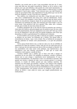 identifica, este acordo entre os pais é uma necessidade vital para ela. E sente,
como uma falta sua, não poder reconciliá-los. Mesmo se ela se arrisca a uma
palavra com o pai, para defender a mãe quando ele a trata muito injustamente, is-
so não faz senão agravar o conflito. A criança duplica a cólera do pai e se julga
responsável. O pai se põe a ralhar: "Você, me-ta-se com a sua vida! Primeiro se
ocupe de suas próprias faltas. Que impertinência! Eu não admito que você me fale
neste tom. Respeite o seu pai. Você devia ter vergonha!!"
     Nós, médicos, nos conduzimos por uma dura e longa luta para salvar uma
vida. Esta é verdadeiramente uma causa com a qual nos identificamos. Assim,
quando a morte vem consagrar o nosso fracasso, mesmo antes da morte ocorrer,
quando nos descobrimos incapazes diante de sua aproximação inexorável, expe-
rimentamos um sentimento de culpa. Nós remoemos por muito tempo o caso em
nossa mente. Seria preferível não tê-lo operado? Mas, então, não o teríamos
privado, por covardia, de uma única chance de cura?
     O público geralmente não se dá conta da soma de tormentos que corroem a
maior parte dos médicos, pela preocupação que eles podem ter por um caso; estão
em alerta perpetuamente: Será que negligenciei um exame útil? Será que cometi
um erro de diagnóstico? Será que existe um método terapêutico mais eficaz que
desconheço ou sobre o qual não pensei? E se debatem até a obsessão.
     É assim também com os pais cujo filho é vítima de um acidente. As perguntas
se debatem em sua mente, aos borbotões até o infinito. Eles pesam todas as
circunstâncias do drama, o que o teria evitado. Eles se lembram de um pequeno
fato que poderiam ter tomado como pressentimento, e ao qual não prestaram
atenção.
     Talvez pareça brutal dizê-lo mas, ao lado de cada cova, há um turbilhão de
sentimentos de culpa que assaltam a mente: tudo que nós nos reprovamos por ter
feito, e tudo que nós nos reprovamos por não ter feito em relação ao falecido. Nós
nos acomodamos com estas coisas como podemos, seja reprimin-do-as, seja
admitindo-as com uma filosofia conveniente. É claro que só existe uma
verdadeira e total resposta: o perdão de Deus.
     Acontece também com o médico que se lança com toda a energia no
tratamento de um caso difícil. Ele multiplica as pesquisas, consulta a literatura,
discute com os seus colegas e experimenta novos medicamentos. O caso o
interessa tremendamente e ele demonstra a mais viva solicitude ao paciente. Mas
quando este retorna, a despeito de tudo, com as mesmas queixas e os mesmos
sintomas, as reações do médico passam por uma mudança repentina. Ele
manifesta um mau humor que perturba o paciente. Este esperava uma simpatia
ainda mais viva, e ele lhe fala com rudeza, chega mesmo a ralhar, a acusá-lo de
exagerar os seus males ou de provocá-los por desobediência às suas prescrições. É
o caso, frequentemente, com doentes nervosos ou alérgicos, cujos males são
difíceis de definir e mais ainda de vencer, que reagem paradoxalmente aos
medicamentos.
 