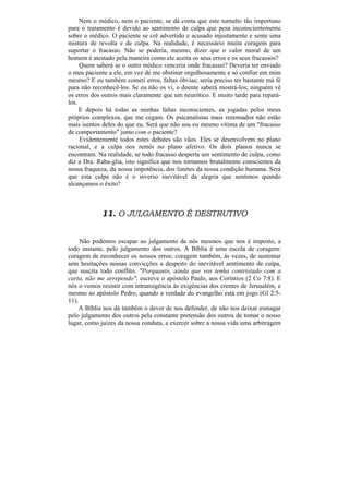 Nem o médico, nem o paciente, se dá conta que este tumulto tão importuno
para o tratamento é devido ao sentimento de culpa que pesa inconscientemente
sobre o médico. O paciente se crê advertido e acusado injustamente e sente uma
mistura de revolta e de culpa. Na realidade, é necessário muita coragem para
suportar o fracasso. Não se poderia, mesmo, dizer que o valor moral de um
homem é atestado pela maneira como ele aceita os seus erros e os seus fracassos?
     Quem saberá se o outro médico venceria onde fracassei? Deveria ter enviado
o meu paciente a ele, em vez de me obstinar orgulhosamente e só confiar em mim
mesmo? E eu também cometi erros, faltas óbvias; seria preciso ter bastante má fé
para não reconhecê-los. Se eu não os vi, o doente saberá mostrá-los; ninguém vê
os erros dos outros mais claramente que um neurótico. E muito tarde para repará-
los.
     E depois há todas as minhas faltas inconscientes, as jogadas pelos meus
próprios complexos, que me cegam. Os psicanalistas mais renomados não estão
mais isentos deles do que eu. Será que não sou eu mesmo vítima de um "fracasso
de comportamento" junto com o paciente?
     Evidentemente todos estes debates são vãos. Eles se desenvolvem no plano
racional, e a culpa nos remói no plano afetivo. Os dois planos nunca se
encontram. Na realidade, se todo fracasso desperta um sentimento de culpa, como
diz a Dra. Raba-glia, isto significa que nos tornamos brutalmente conscientes da
nossa fraqueza, da nossa impotência, dos limites da nossa condição humana. Será
que esta culpa não é o inverso inevitável da alegria que sentimos quando
alcançamos o êxito?



            11. O JULGAMENTO É DESTRUTIVO


     Não podemos escapar ao julgamento de nós mesmos que nos é imposto, a
todo instante, pelo julgamento dos outros. A Bíblia é uma escola de coragem:
coragem de reconhecer os nossos erros; coragem também, às vezes, de sustentar
sem hesitações nossas convicções a despeito do inevitável sentimento de culpa,
que suscita todo conflito. "Porquanto, ainda que vos tenha contristado com a
carta, não me arrependo", escreve o apóstolo Paulo, aos Coríntios (2 Co 7:8). E
nós o vemos resistir com intransigência às exigências dos crentes de Jerusalém, e
mesmo ao apóstolo Pedro, quando a verdade do evangelho está em jogo (Gl 2:5-
11).
     A Bíblia nos dá também o dever de nos defender, de não nos deixar esmagar
pelo julgamento dos outros pela constante pretensão dos outros de tomar o nosso
lugar, como juízes da nossa conduta, a exercer sobre a nossa vida uma arbitragem
 