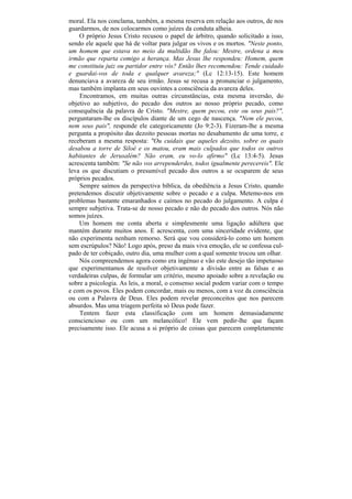 moral. Ela nos conclama, também, a mesma reserva em relação aos outros, de nos
guardarmos, de nos colocarmos como juízes da conduta alheia.
    O próprio Jesus Cristo recusou o papel de árbitro, quando solicitado a isso,
sendo ele aquele que há de voltar para julgar os vivos e os mortos. "Neste ponto,
um homem que estava no meio da multidão lhe falou: Mestre, ordena a meu
irmão que reparta comigo a herança. Mas Jesus lhe respondeu: Homem, quem
me constituiu juiz ou partidor entre vós? Então lhes recomendou: Tende cuidado
e guardai-vos de toda e qualquer avareza;" (Lc 12:13-15). Este homem
denunciava a avareza de seu irmão. Jesus se recusa a pronunciar o julgamento,
mas também implanta em seus ouvintes a consciência da avareza deles.
    Encontramos, em muitas outras circunstâncias, esta mesma inversão, do
objetivo ao subjetivo, do pecado dos outros ao nosso próprio pecado, como
consequência da palavra de Cristo. "Mestre, quem pecou, este ou seus pais?",
perguntaram-lhe os discípulos diante de um cego de nascença. "Nem ele pecou,
nem seus pais", responde ele categoricamente (Jo 9:2-3). Fizeram-lhe a mesma
pergunta a propósito das dezoito pessoas mortas no desabamento de uma torre, e
receberam a mesma resposta: "Ou cuidais que aqueles dezoito, sobre os quais
desabou a torre de Siloé e os matou, eram mais culpados que todos os outros
habitantes de Jerusalém? Não eram, eu vo-lo afirmo" (Lc 13:4-5). Jesus
acrescenta também: "Se não vos arrependerdes, todos igualmente perecereis". Ele
leva os que discutiam o presumível pecado dos outros a se ocuparem de seus
próprios pecados.
    Sempre saímos da perspectiva bíblica, da obediência a Jesus Cristo, quando
pretendemos discutir objetivamente sobre o pecado e a culpa. Metemo-nos em
problemas bastante emaranhados e caímos no pecado do julgamento. A culpa é
sempre subjetiva. Trata-se de nosso pecado e não do pecado dos outros. Nós não
somos juízes.
    Um homem me conta aberta e simplesmente uma ligação adúltera que
mantém durante muitos anos. E acrescenta, com uma sinceridade evidente, que
não experimenta nenhum remorso. Será que vou considerá-lo como um homem
sem escrúpulos? Não! Logo após, preso da mais viva emoção, ele se confessa cul-
pado de ter cobiçado, outro dia, uma mulher com a qual somente trocou um olhar.
    Nós compreendemos agora como era ingénuo e vão este desejo tão impetuoso
que experimentamos de resolver objetivamente a divisão entre as falsas e as
verdadeiras culpas, de formular um critério, mesmo apoiado sobre a revelação ou
sobre a psicologia. As leis, a moral, o consenso social podem variar com o tempo
e com os povos. Eles podem concordar, mais ou menos, com a voz da consciência
ou com a Palavra de Deus. Eles podem revelar preconceitos que nos parecem
absurdos. Mas uma triagem perfeita só Deus pode fazer.
    Tentem fazer esta classificação com um homem demasiadamente
consciencioso ou com um melancólico! Ele vem pedir-lhe que façam
precisamente isso. Ele acusa a si próprio de coisas que parecem completamente
 