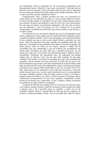 sem fundamento. Vocês se desgastam em vão ao quererem tranquilizá-lo com
demonstrações lógicas e objetivas. O que é que vocês sabem? Vocês não estão na
pele dele, nem em sua alma. Talvez este debate inútil em que vocês se desgastam
em um esforço para libertá-lo de falsas culpas esteja criando meramente, entre ele
e vocês, um abismo que lhes impedirá de curá-lo.
     Frequentemente, aliás, o próprio paciente tem uma viva consciência do
caráter ilógico do seu sentimento de culpa. E é isto que pode impedi-lo de abrir-
se, tanto ao médico quanto ao conselheiro. Ele prevê que vamos protestar contra a
sua confissão, discuti-la racionalmente, como ele já fez mil vezes interiormente.
Ele sente que este debate será totalmente inadequado e lhe trará, não um alívio,
mas um sofrimento a mais. Só quan-do ele tiver confiança de ser escutado,
compreendido e acreditado sem discussão é que ousará confessar o que lhe pesa, e
só então se abrirá.
     É no domínio do sexo, de maneira especial, que nossos contemporâneos mais
temem o julgamento social, porque aqui ele é particularmente esmagador, injusto
e gerador de angústia mórbida. Todos os psicoterapeutas, quer sejam psicanalistas
ou não, qualquer que seja a escola a que estejam filiados, concordam com este
ponto. Todos eles denunciam esta falsa vergonha, tão espalhada ainda hoje, que
apresenta a sexualidade na sua totalidade como culpável; uma falsa vergonha, que
tantas pessoas crêem ser bíblia em sua origem, enquanto a Bíblia fala da
sexualidade com uma simplicidade e com um realismo que escandalizam esta
mesma gente. Entretanto, por mais falsa que a sugestão social possa ser, ela
suscita uma culpa real. Uma mulher luta secretamente desde a infância contra a
masturbação. Finalmente, não aguentando mais, ela empreende uma grande
viagem para vir falar-me. Certo, ela tem mais falsa vergonha do que culpa
verdadeira. Há também o farisaísmo da sociedade que cobre toda sexualidade de
vergonha, a fim de encobrir o peso da consciência. E ainda mais, há, como o Dr.
Bovet demonstrou aqui mesmo, uma falsa interpretação da narração bíblica sobre
Onã, cuja falta não foi sexual, mas simplesmente avareza: ele não queria diminuir
a herança de seus próprios filhos dando filhos à viúva de seu irmão! (Gn 3:8-9).
Mas, ainda assim, foi um sentimento real de culpa que envenenou a vida desta
mulher durante tantos anos e contra o qual ela precisava travar, em meu gabinete,
um longo e dramático combate, antes de chegar a abrir-se comigo. E em todos os
choques sexuais da infância, em todas as vítimas inocentes de qualquer sádico,
exibicionista ou homossexual, em uma moça seduzida e abandonada covarde-
mente por um homem que a engravidou, ou que a obrigou a abortar, permanece
um sentimento de culpa, indelével e esmagador.
     A história de Onã tem uma sequência (Gn 38:12-26) que nos interessa muito,
a nós médicos, porque esclarece o papel do farisaísmo social na génese da culpa:
o desprezo que se dá à prostituta ataca, na realidade, a vítima em vez do
verdadeiro culpado. Onã era o segundo filho de Judá, que deveria, segundo a lei
da época, suscitar posteridade a Tamar, viúva de seu irmão mais velho, Er. Depois
 