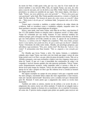 da morte de Onã, é Judá quem viola, por sua vez, esta lei. Com medo de ver
morrer também o seu terceiro filho, Sela, ele manda Tamar, sua nora, de volta
para a casa de seus pais, em vez de dá-la a esse filho. Então Tamar se disfarça de
prostituta e se coloca no caminho de seu sogro. Três meses depois, vêm dizer a
Judá: "Tamar, tua nora adulterou, pois está grávida" — "Tirai-a fora para que
seja queimada", grita Judá. Mas Tamar guardou uma prova, o sinete e o bastão de
Judá. Ela lhe mostrou: "Do homem de quem são estas coisas eu concebi", disse
ela. - "Mais justa é ela do que eu", exclamou Judá, "porquanto não a dei a Sela,
meu filho".
     Vemos aqui a inversão e, também, o caráter subjetivo da culpa: diante da
evidência, Judá se reconhece como o verdadeiro culpado, enquanto antes iria
fazer queimar a sua nora, engravidada por ele próprio.
     Houve, mais tarde, uma outra Tamar, uma filha do rei Davi, cuja história (2
Sm 13:1-20) também ilustra as relações entre o desprezo social e a falsa culpa.
Tamar foi violentada por seu irmão Amnom. O caso interessa também aos
médicos porque, para conseguir seus fins, Amnom simulou uma doença, de forma
que sua irmã pudesse servir-lhe comida na cama. E, apesar de sua resistência,
"forçou-a, e se deitou com ela". Depois ele a expulsou. "Não, meu irmão; porque
maior é esta injúria, lan-çando-me fora, do que a outra que me fizeste", clamava
Tamar. Felizmente ela tinha outro irmão, Absalão, um psicólogo perspicaz, que
adivinhou o que aconteceu: "Ora, pois, minha irmã", lhe disse ele, "cala-te; é teu
irmão". E acrescentou esta frase tocante: "Não se, angustie o teu coração por
isso".
     Foi Absalão que levou Tamar a sério. Ele matou Amnom, o verdadeiro
culpado, para vingar Tamar, sua irmã, com isto tendo que pagar o preço de uma
briga mortal com o rei Davi, seu pai, além do preço de perder o trono. Não sei se
Absalão conseguiu, com suas exortações e depois com esta vingança, trazer paz à
alma de Tamar. O que sei é que a tenacidade dos sentimentos de culpa e de
vergonha é incrível mesmo quando eles não parecem profundos. Talvez Tamar,
como frequentemente acontece, tenha imputado sobre si mesma a falta de se
deixar levar pelo truque de Amnom. Talvez ela não tenha chegado a perdoar-se,
apesar de ter sido o próprio rei Davi que lhe ordenou levar a comida ao homem
que fingiu estar doente.
     Dei alguns exemplos no campo do sexo porque é nele que a sugestão social
faz mais estragos, suscitando falsas culpas das mais angustiantes e mais tenazes,
todo este "pecado interiorizado" desconexo com a conduta real que é denunciado
pelo Dr. Hesnard. É neste ponto que o julgamento dos outros se revela mais
destruidor.
     Também em todos os setores, mesmo no da cultura e no se-tor da arte, o
julgamento dos outros exerce um efeito anulante. O medo de ser julgado mata a
espontaneidade; impede os homens de se manifestar e de se exprimir livremente,
tal como são. É preciso muita coragem para pintar um quadro, para escrever um
 
