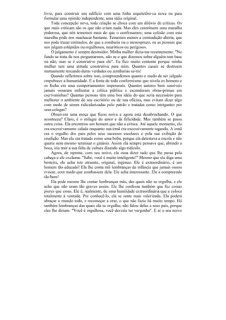 livro, para construir um edifício com uma linha arquitetôni-ca nova ou para
formular uma opinião independente, uma idéia original.
    Toda concepção nova, toda criação se choca com um dilúvio de críticas. Os
que mais criticam são os que não criam nada. Mas eles constituem uma muralha
poderosa, que nós tememos mais do que o confessamos; uma colisão com esta
muralha pode nos machucar bastante. Tememos menos a contradição aberta, que
nos pode trazer estímulos, do que a zombaria ou o menosprezo, ou as pessoas que
nos julgam estúpidos ou orgulhosos, neuróticos ou perigosos.
     O julgamento é sempre destruidor. Minha mulher dizia-me recentemente: "No
fundo se trata de nos perguntarmos, não se o que dizemos sobre alguém tem base
ou não, mas se é construtivo para ele". Eu fico muito contente porque minha
mulher tem uma atitude construtiva para mim. Quantos casais se destroem
mutuamente trocando duras verdades ou zombarias su-tis!
    Quando refletimos sobre isso, compreendemos quanto o medo de ser julgado
empobrece a humanidade. E a fonte de todo conformismo que nivela os homens e
os fecha em seus comportamentos impessoais. Quantos autores bem sensíveis
jamais ousaram enfrentar a crítica pública e esconderam obras-primas em
escrivaninhas? Quantas pessoas têm uma boa idéia do que seria necessário para
melhorar o ambiente de seu escritório ou de sua oficina, mas evitam dizer algo
com medo de serem ridicularizadas pelo patrão e tratadas como intrigantes por
seus colegas?
    Observem uma moça que ficou noiva e agora está desabrochando. O que
aconteceu? Claro, é o milagre do amor e da felicidade. Mas também se passa
outra coisa. Ela encontrou um homem que não a critica. Até aquele momento, ela
era excessivamente calada enquanto sua irmã era excessivamente tagarela. A irmã
era o orgulho dos pais pelos seus sucessos escolares e pela sua exibição de
erudição. Mas ela era tratada como uma boba, porque ela detestava a escola e não
queria nem mesmo terminar o ginásio. Assim ela sempre pensava que, abrindo a
boca, iria trair a sua falta de cultura dizendo algo ridículo.
     Agora, de repente, com seu noivo, ela ousa dizer tudo que lhe passa pela
cabeça e ele exclama: "Sabe, você é muito inteligente!" Mesmo que ela diga uma
besteira, ele acha isto atraente, original, ingénuo. Ele é extraordinário, é um
homem tão educado! Ela lhe conta mil lembranças da infância que jamais ousou
evocar, com medo que zombassem dela. Ele acha interessante. Ele a compreende
tão bem!
    Ela pode mesmo lhe contar lembranças más, das quais não se orgulha, e ele
acha que não eram tão graves assim. Ele lhe confessa também que fez coisas
piores que essas. Ele é, realmente, de uma humildade extraordinária que a coloca
totalmente à vontade. Por conhecê-lo, ela se sente mais valorizada. Ela poderá
abraçar o mundo todo, e recomeçar a orar, o que não fazia há muito tempo. Há
também lembranças das quais ela se orgulha; não falou delas a seus pais, porque
eles lhe diriam: "Você é orgulhosa, você deveria ter vergonha". E aí o seu noivo
 