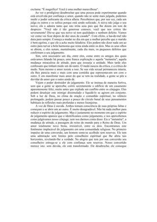 exclama: "É magnífico! Você é uma mulher maravilhosa".
    Ao ver o prodigioso desabrochar que uma pessoa pode experimentar quando
está envolvida por confiança e amor, quando não se sente mais julgada, podemos
medir o poder sufocante da crítica alheia. Percebemos que, por sua vez, cada um
julga os outros e os sufoca porque está sendo sufocado. A noiva não julga o seu
noivo; ela o admira tanto que isto irrita seus pais que lhe dizem em tom de
desprezo: "Você não é tão generosa conosco, você que nos critica tão
severamente! Diz-se que seu noivo só tem qualidades e nenhum defeito. Vamos
ver como vai ficar depois de dez anos de casada!". Com efeito, a lua-de-mel não
dura para sempre. Começa a mudar no dia em que a mulher percebe que o marido
é bem egoísta, e que ele a acha muito faladeira. Eles podem não dizer nada um ao
outro para turvar a bela harmonia que reina ainda entre os dois. Mas os seus olhos
se abrem, e eles notam, mentalmente, cada dia mais, os pequenos defeitos que
confirmam o seu julgamento.
    Sim, será necessário um dia, entre eles, como entre os amigos dos quais
estávamos falando há pouco, uma franca explicação e aquela "metanóia", aquela
mudança miraculosa de atitude, para que ressurja a unidade. Mais tarde eles
confessam que tinham medo um do outro. O medo nasceu da crítica, e a crítica do
medo. Nem mesmo o amor resiste a isso. Se sua vida sexual permaneceu intacta,
ela lhes parecia mais e mais com uma comédia que representavam um com o
outro. E em manifestar mais amor do que se tem na realidade, a gente se põe a
duvidar do amor que o outro ainda dá.
    Vejam o poder destruidor do julgamento. Ele se insinua de maneira furtiva,
sem que a gente se aperceba; corrói secretamente o edifício de um casamento
aparentemente feliz, muito antes que exploda um conflito entre os cônjuges. Eles
podem desalojar este inimigo dissimulado e liquidá-lo se agirem em conjunto.
Sob a luz de Deus, no clima da oração e comunhão espiritual, no silêncio
prolongado, podem passar pouco a pouco do círculo banal de seus pensamentos
habituais às reflexões mais profundas e menos lisonjeiras.
    A voz de Deus é ouvida. Ambos tomam consciência de suas próprias faltas e
começam a se abrir um ao outro. É muito desagradável. Não há nada melhor para
reduzir o espírito de julgamento. Mas é justamente no momento em que o espírito
de julgamento aparece que o identificamos como julgamento, e nos apercebemos
como julgávamos nosso cônjuge, sem nos darmos conta disso. Eis a "metanóia", a
mudança de atitude, a passagem do reino do mundo para o Reino de Deus. Um
amor totalmente novo brota, irresistível, entre os dois. Encontramos este
fenômeno implacável do julgamento em uma comunidade religiosa. No primeiro
impulso de uma conversão, um homem sente-se acolhido sem reservas. Ele tem
uma admiração sem limites pelo conselheiro espiritual que lhe abriu tais
horizontes, revelando-lhe a verdade. Na alegria que tem por sua conversão seu
conselheiro entrega-se a ele com confiança sem reservas. Nosso convertido
merece isto: sem dúvida, ele está transformado. Ele desabrocha; ele consegue
 