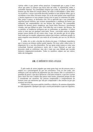 vitórias sobre si que jamais achou possíveis. Compreende que a graça é mais
eficaz que todos os esforços que havia feito até então. E experimenta, então, a
comunhão fraternal. Na comunidade religiosa que acaba de entrar, ele encontra
homens que lhe falam de coração aberto, até sobre as dificuldades e faltas deles.
Ao escutá-los, o nosso convertido descobre também as suas próprias faltas, que se
escondiam a seus olhos, há muito tempo. Ele se dá conta quanto eram superficiais
e mesmo enganosos os seus contatos sociais com os quais se contentara até então.
Mas, pouco a pouco, as desilusões vêm. Ele se apercebe que o seu conselheiro
espiritual possui defeitos, que existem mesquinharias e mudanças de humor que
realmente são surpreendentes em um homem tão religioso. Na comunidade
também há pessoas pouco simpáticas, que fazem belos discursos e proclamam
virtudes, mas que falham no amor. Uma idéia lhe vem à mente: são fariseus. Há
os partidos, as tendências teológicas que se confrontam, as manobras. A fofoca
cresce aí mais que em qualquer outra parte. Nosso convertido sente-se julgado
porque tomou partido de um contra outro. Logo, ele percebe que há na igreja,
mais ainda que no mundo, julgamentos mútuos que tornam o ambiente pesado, os
quais ninguém ousa denunciar com medo de ser acusado, por sua vez, de falta de
amor.
     E, então, ele se põe a duvidar da eficácia da graça. A brilhante experiência
que o tornava um homem melhor perde impulso. Ele recai sobre velhos erros. O
julgamento fez a sua obra destruidora. Na sua igreja ainda tratam-se como uma
comunilade fraternal, proclama-se muito alto o amor fraternal ao qual eles
procuram ainda se conformar; mas não é mais que uma falhada que esconde
inúmeros julgamentos-recalcados. Todos os membros culpam uns aos outros;
todos são esmagados



                   12. O MÉDICO NÃO JULGA


     É pelo medo de serem julgados que tanta gente hoje em dia procura mais o
médico ou o psicoterapeuta do que um eclesiástico. Com ou sem razão, eles
atribuem a este um espírito de julgamento que eles temem. Não é o eclesiástico o
guardião da moral, o que deve denunciar o mal para extirpá-lo, o que deve exortar
para o bem? Por isso o médico lhes parece mais neutro, justamente porque ele não
é considerado um moralista. Ele procura compreender o comportamento do
homem como um astrónomo que luta por compreender o das estrelas ou por que
acontece um eclipse.
     Gabamo-nos, com nosso espírito científico e objetivo, de estarmos despojados
de todo julgamento. Qualquer que seja a escola psicoterápica a que nos liguemos,
 