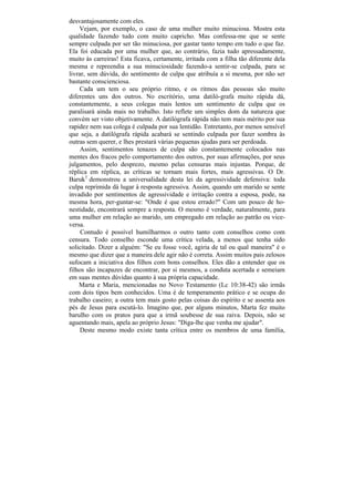 desvantajosamente com eles.
    Vejam, por exemplo, o caso de uma mulher muito minuciosa. Mostra esta
qualidade fazendo tudo com muito capricho. Mas confessa-me que se sente
sempre culpada por ser tão minuciosa, por gastar tanto tempo em tudo o que faz.
Ela foi educada por uma mulher que, ao contrário, fazia tudo apressadamente,
muito às carreiras! Esta ficava, certamente, irritada com a filha tão diferente dela
mesma e repreendia a sua minuciosidade fazendo-a sentir-se culpada, para se
livrar, sem dúvida, do sentimento de culpa que atribuía a si mesma, por não ser
bastante conscienciosa.
    Cada um tem o seu próprio ritmo, e os ritmos das pessoas são muito
diferentes uns dos outros. No escritório, uma datiló-grafa muito rápida dá,
constantemente, a seus colegas mais lentos um sentimento de culpa que os
paralisará ainda mais no trabalho. Isto reflete um simples dom da natureza que
convém ser visto objetivamente. A datilógrafa rápida não tem mais mérito por sua
rapidez nem sua colega é culpada por sua lentidão. Entretanto, por menos sensível
que seja, a datilógrafa rápida acabará se sentindo culpada por fazer sombra às
outras sem querer, e lhes prestará várias pequenas ajudas para ser perdoada.
     Assim, sentimentos tenazes de culpa são constantemente colocados nas
mentes dos fracos pelo comportamento dos outros, por suas afirmações, por seus
julgamentos, pelo desprezo, mesmo pelas censuras mais injustas. Porque, de
réplica em réplica, as críticas se tornam mais fortes, mais agressivas. O Dr.
Baruk3 demonstrou a universalidade desta lei da agressividade defensiva: toda
culpa reprimida dá lugar à resposta agressiva. Assim, quando um marido se sente
invadido por sentimentos de agressividade e irritação contra a esposa, pode, na
mesma hora, per-guntar-se: "Onde é que estou errado?" Com um pouco de ho-
nestidade, encontrará sempre a resposta. O mesmo é verdade, naturalmente, para
uma mulher em relação ao marido, um empregado em relação ao patrão ou vice-
versa.
     Contudo é possível humilharmos o outro tanto com conselhos como com
censura. Todo conselho esconde uma crítica velada, a menos que tenha sido
solicitado. Dizer a alguém: "Se eu fosse você, agiria de tal ou qual maneira" é o
mesmo que dizer que a maneira dele agir não é correta. Assim muitos pais zelosos
sufocam a iniciativa dos filhos com bons conselhos. Eles dão a entender que os
filhos são incapazes de encontrar, por si mesmos, a conduta acertada e semeiam
em suas mentes dúvidas quanto à sua própria capacidade.
    Marta e Maria, mencionadas no Novo Testamento (Lc 10:38-42) são irmãs
com dois tipos bem conhecidos. Uma é de temperamento prático e se ocupa do
trabalho caseiro; a outra tem mais gosto pelas coisas do espírito e se assenta aos
pés de Jesus para escutá-lo. Imagino que, por alguns minutos, Marta fez muito
barulho com os pratos para que a irmã soubesse de sua raiva. Depois, não se
aguentando mais, apela ao próprio Jesus: "Diga-lhe que venha me ajudar".
     Deste mesmo modo existe tanta crítica entre os membros de uma família,
 